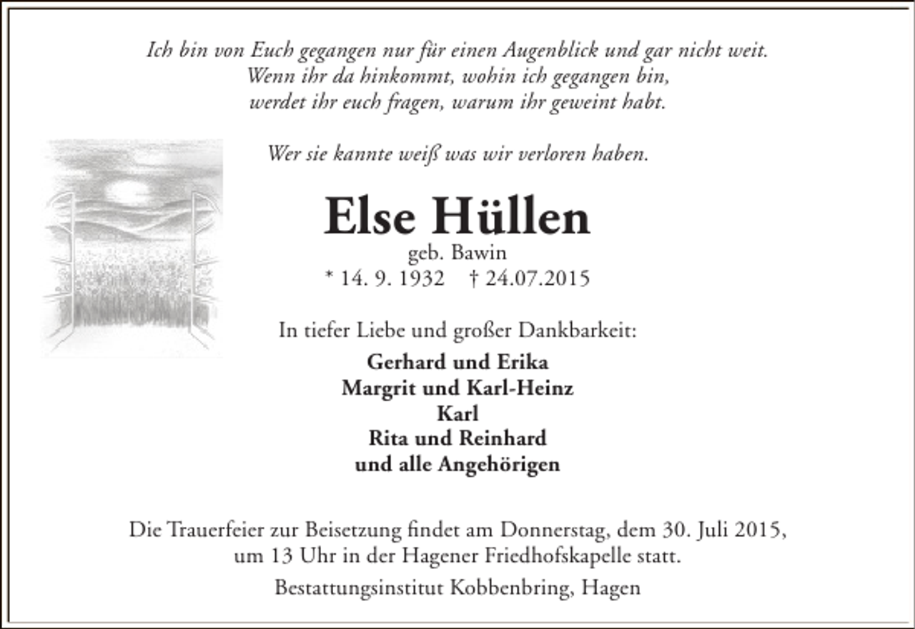 <p>Ich bin von Euch gegangen nur für einen Augenblick und gar nicht weit.<br />Wenn ihr da hinkommt, wohin ich gegangen bin,<br />werdet ihr euch fragen, warum ihr geweint habt.<br />Wer sie kannte weiß was wir verloren haben.</p><p>Elsegeb. Bawin<br />Hüllen<br />* 14. 9. 1932</p><p>† 24.07.2015</p><p>In tiefer Liebe und großer Dankbarkeit:<br />Gerhard und Erika<br />Margrit und Karl-Heinz<br />Karl<br />Rita und Reinhard<br />und alle Angehörigen<br />Die Trauerfeier zur Beisetzung findet am Donnerstag, dem 30. Juli 2015,<br />um 13 Uhr in der Hagener Friedhofskapelle statt.<br />Bestattungsinstitut Kobbenbring, Hagen</p>