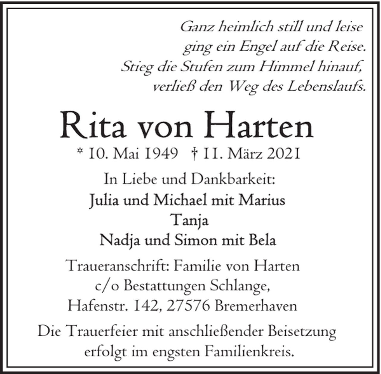 <p>Ganz heimlich still und leise<br />ging ein Engel auf die Reise.<br />Stieg die Stufen zum Himmel hinauf,<br />verließ den Weg des Lebenslaufs.</p><p>* 10. Mai 1949 † 11. März 2021<br />In Liebe und Dankbarkeit:</p><p>Traueranschrift: Familie von Harten<br />c/o Bestattungen Schlange,<br />Hafenstr. 142, 27576 Bremerhaven<br />Die Trauerfeier mit anschließender Beisetzung<br />erfolgt im engsten Familienkreis.</p>