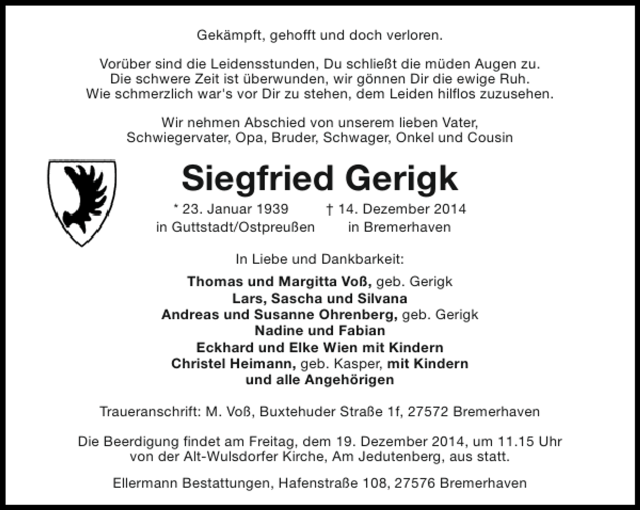 <p>Gekämpft, gehofft und doch verloren.<br />Vorüber sind die Leidensstunden, Du schließt die müden Augen zu.<br />Die schwere Zeit ist überwunden, wir gönnen Dir die ewige Ruh.<br />Wie schmerzlich war's vor Dir zu stehen, dem Leiden hilflos zuzusehen.<br />Wir nehmen Abschied von unserem lieben Vater,<br />Schwiegervater, Opa, Bruder, Schwager, Onkel und Cousin</p><p>Siegfried Gerigk</p><p>* 23. Januar 1939<br />† 14. Dezember 2014<br />in Guttstadt/Ostpreußen<br />in Bremerhaven<br />In Liebe und Dankbarkeit:<br />Thomas und Margitta Voß, geb. Gerigk<br />Lars, Sascha und Silvana<br />Andreas und Susanne Ohrenberg, geb. Gerigk<br />Nadine und Fabian<br />Eckhard und Elke Wien mit Kindern<br />Christel Heimann, geb. Kasper, mit Kindern<br />und alle Angehörigen<br />Traueranschrift: M. Voß, Buxtehuder Straße 1f, 27572 Bremerhaven<br />Die Beerdigung findet am Freitag, dem 19. Dezember 2014, um 11.15 Uhr<br />von der Alt-Wulsdorfer Kirche, Am Jedutenberg, aus statt.<br />Ellermann Bestattungen, Hafenstraße 108, 27576 Bremerhaven</p>