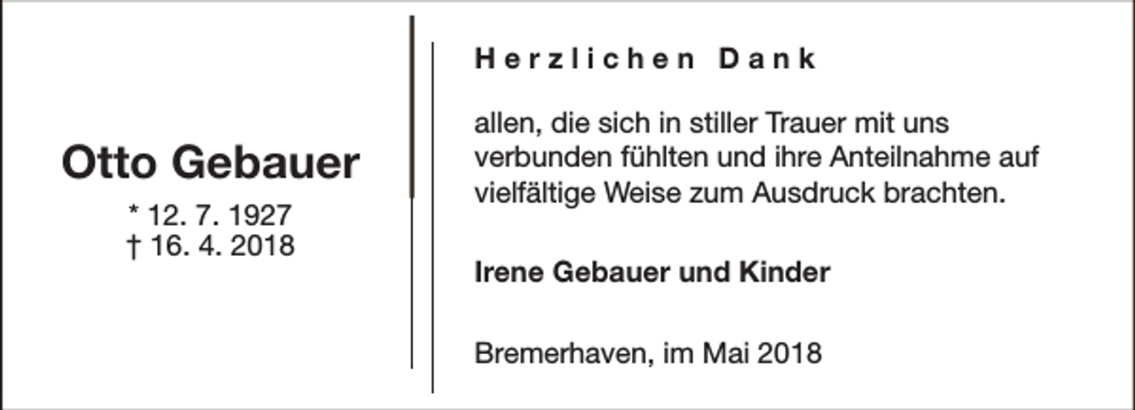 <p>Herzlichen Dank</p><p>Otto Gebauer<br />* 12. 7. 1927<br />† 16. 4. 2018</p><p>allen, die sich in stiller Trauer mit uns<br />verbunden fühlten und ihre Anteilnahme auf<br />vielfältige Weise zum Ausdruck brachten.<br />Irene Gebauer und Kinder<br />Bremerhaven, im Mai 2018</p>