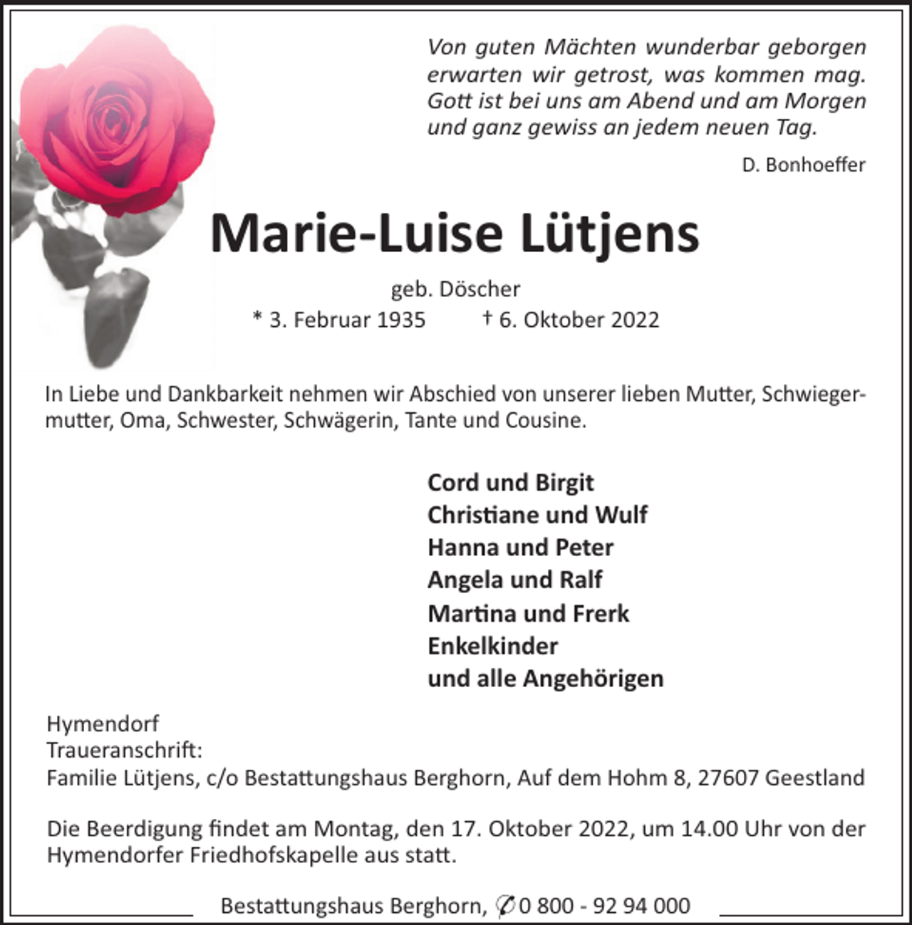 <p>Von guten Mächten wunderbar geborgen<br />erwarten wir getrost, was kommen mag.<br />Go ist bei uns am Abend und am Morgen<br />und ganz gewiss an jedem neuen Tag.<br />D. Bonhoeﬀer</p><p>Marie-Luise Lütjens<br />geb. Döscher<br />* 3. Februar 1935<br />† 6. Oktober 2022<br />In Liebe und Dankbarkeit nehmen wir Abschied von unserer lieben Mu#er, Schwiegermu#er, Oma, Schwester, Schwägerin, Tante und Cousine.</p><p>Cord und Birgit<br />Chris"ane und Wulf<br />Hanna und Peter<br />Angela und Ralf<br />Mar"na und Frerk<br />Enkelkinder<br />und alle Angehörigen<br />Hymendorf<br />Traueranschri":<br />Familie Lütjens, c/o Besta#ungshaus Berghorn, Auf dem Hohm 8, 27607 Geestland<br />Die Beerdigung ﬁndet am Montag, den 17. Oktober 2022, um 14.00 Uhr von der<br />Hymendorfer Friedhofskapelle aus sta#.<br />Besta#ungshaus Berghorn, * 0 800 - 92 94 000</p>
