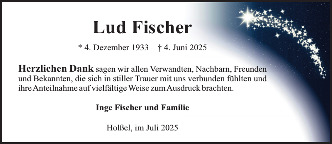 <p>Lud Fischer<br />* 4. Dezember 1933</p><p>† 4. Juni 2025</p><p>Herzlichen Dank sagen wir allen Verwandten, Nachbarn, Freunden<br />und Bekannten, die sich in stiller Trauer mit uns verbunden fühlten und<br />ihreAnteilnahme auf vielfältige Weise zumAusdruck brachten.<br />Inge Fischer und Familie<br />Holßel, im Juli 2025</p>