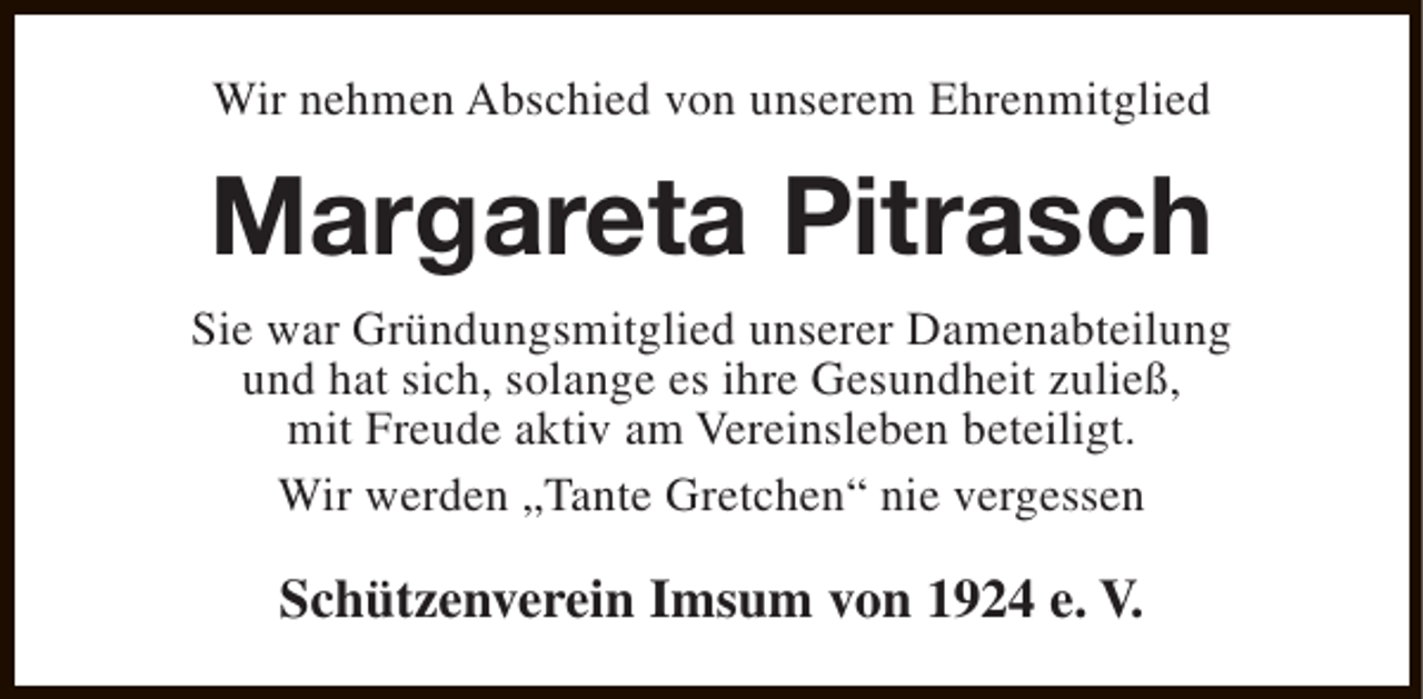 <p>Wir nehmen Abschied von unserem Ehrenmitglied</p><p>Margareta Pitrasch<br />Sie war Gründungsmitglied unserer Damenabteilung<br />und hat sich, solange es ihre Gesundheit zuließ,<br />mit Freude aktiv am Vereinsleben beteiligt.<br />Wir werden „Tante Gretchen“ nie vergessen</p><p>Schützenverein Imsum von 1924 e. V.</p>