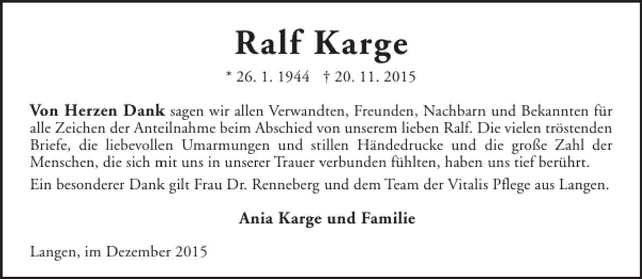 <p>Ralf Karge<br />* 26. 1. 1944 † 20. 11. 2015</p><p>Von Herzen Dank sagen wir allen Verwandten, Freunden, Nachbarn und Bekannten für</p><p>alle Zeichen der Anteilnahme beim Abschied von unserem lieben Ralf. Die vielen tröstenden<br />Briefe, die liebevollen Umarmungen und stillen Händedrucke und die große Zahl der<br />Menschen, die sich mit uns in unserer Trauer verbunden fühlten, haben uns tief berührt.<br />Ein besonderer Dank gilt Frau Dr. Renneberg und dem Team der Vitalis Pflege aus Langen.</p><p>Ania Karge und Familie<br />Langen, im Dezember 2015</p>
