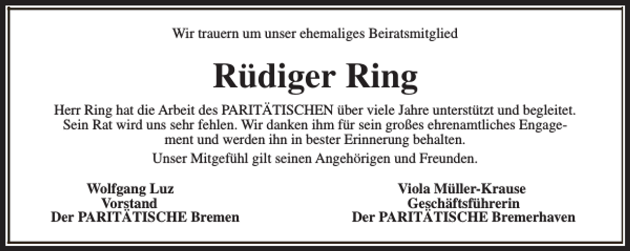 <p>Wir trauern um unser ehemaliges Beiratsmitglied</p><p>Rüdiger Ring<br />Herr Ring hat die Arbeit des PARITÄTISCHEN über viele Jahre unterstützt und begleitet.<br />Sein Rat wird uns sehr fehlen. Wir danken ihm für sein großes ehrenamtliches Engagement und werden ihn in bester Erinnerung behalten.<br />Unser Mitgefühl gilt seinen Angehörigen und Freunden.<br />Wolfgang Luz<br />Vorstand<br />Der PARITÄTISCHE Bremen</p><p>Viola Müller-Krause<br />Geschäftsführerin<br />Der PARITÄTISCHE Bremerhaven</p>