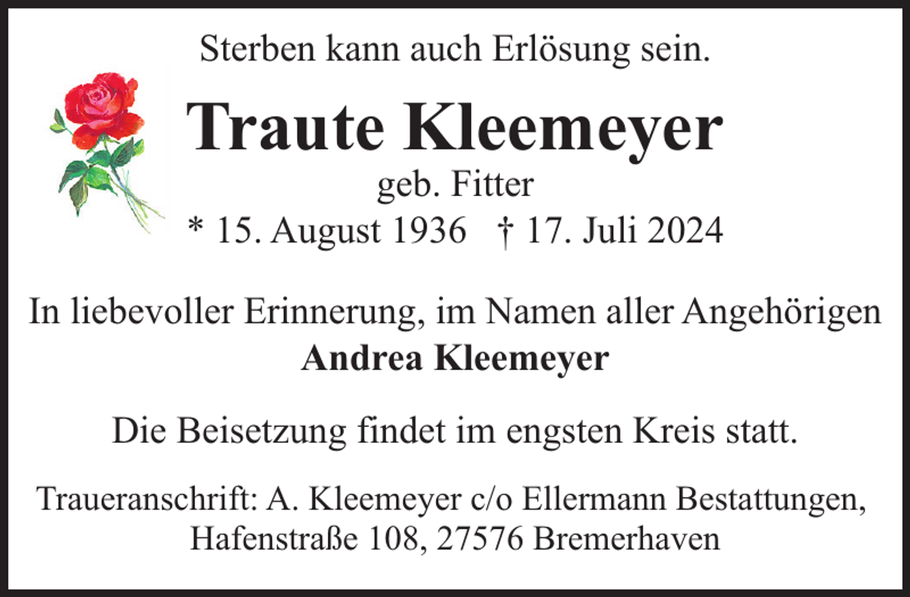 <p>Sterben kann auch Erlösung sein.</p><p>Traute Kleemeyer</p><p>geb. Fitter<br />* 15. August 1936 † 17. Juli 2024</p><p>In liebevoller Erinnerung, im Namen aller Angehörigen<br />Andrea Kleemeyer<br />Die Beisetzung findet im engsten Kreis statt.<br />Traueranschrift: A. Kleemeyer c/o Ellermann Bestattungen,<br />Hafenstraße 108, 27576 Bremerhaven</p>