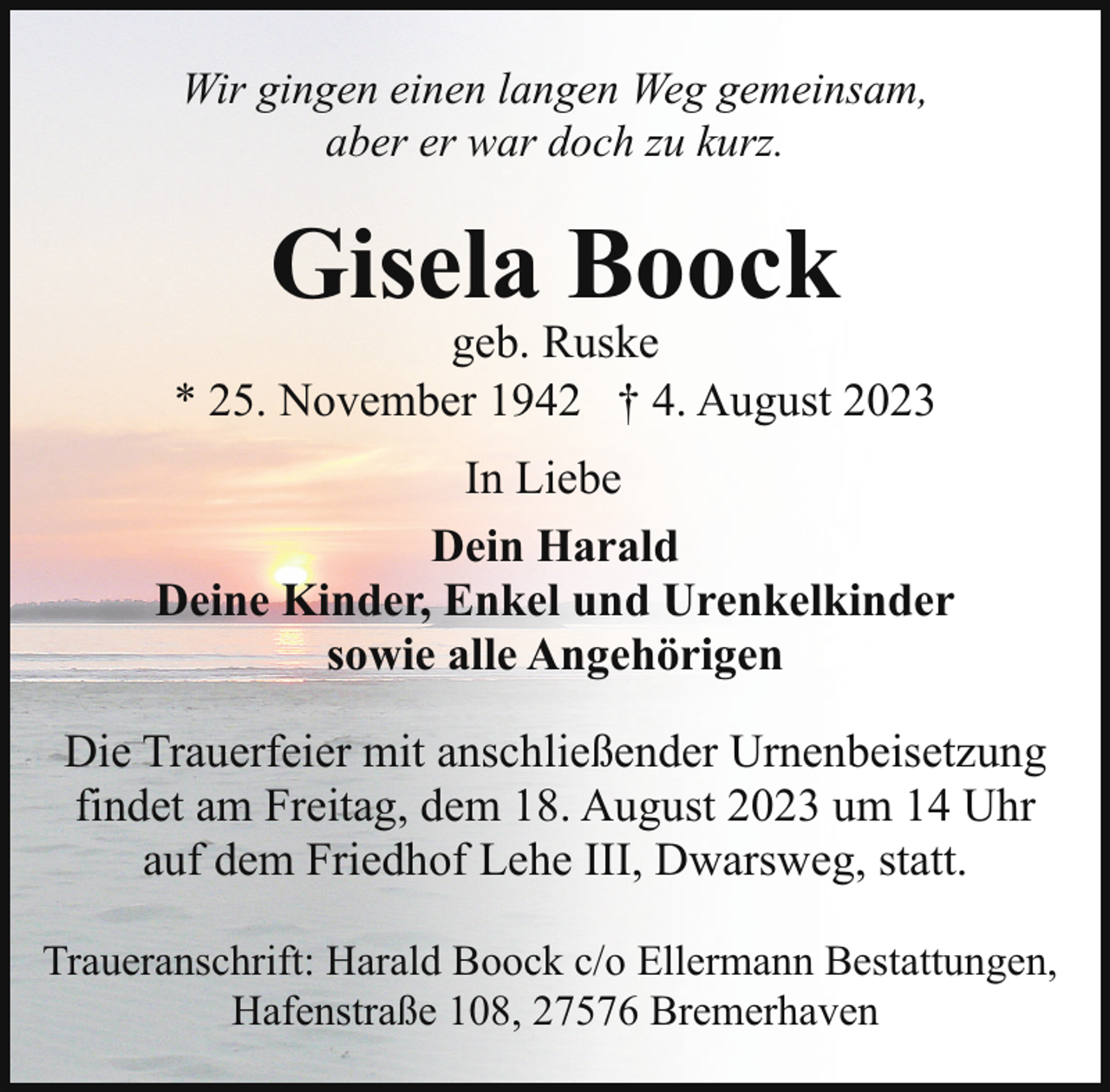 <p>Wir gingen einen langen Weg gemeinsam,<br />aber er war doch zu kurz.</p><p>Gisela Boock</p><p>geb. Ruske<br />* 25. November 1942 † 4. August 2023<br />In Liebe<br />Dein Harald<br />Deine Kinder, Enkel und Urenkelkinder<br />sowie alle Angehörigen<br />Die Trauerfeier mit anschließender Urnenbeisetzung<br />findet am Freitag, dem 18. August 2023 um 14 Uhr<br />auf dem Friedhof Lehe III, Dwarsweg, statt.<br />Traueranschrift: Harald Boock c/o Ellermann Bestattungen,<br />Hafenstraße 108, 27576 Bremerhaven</p>