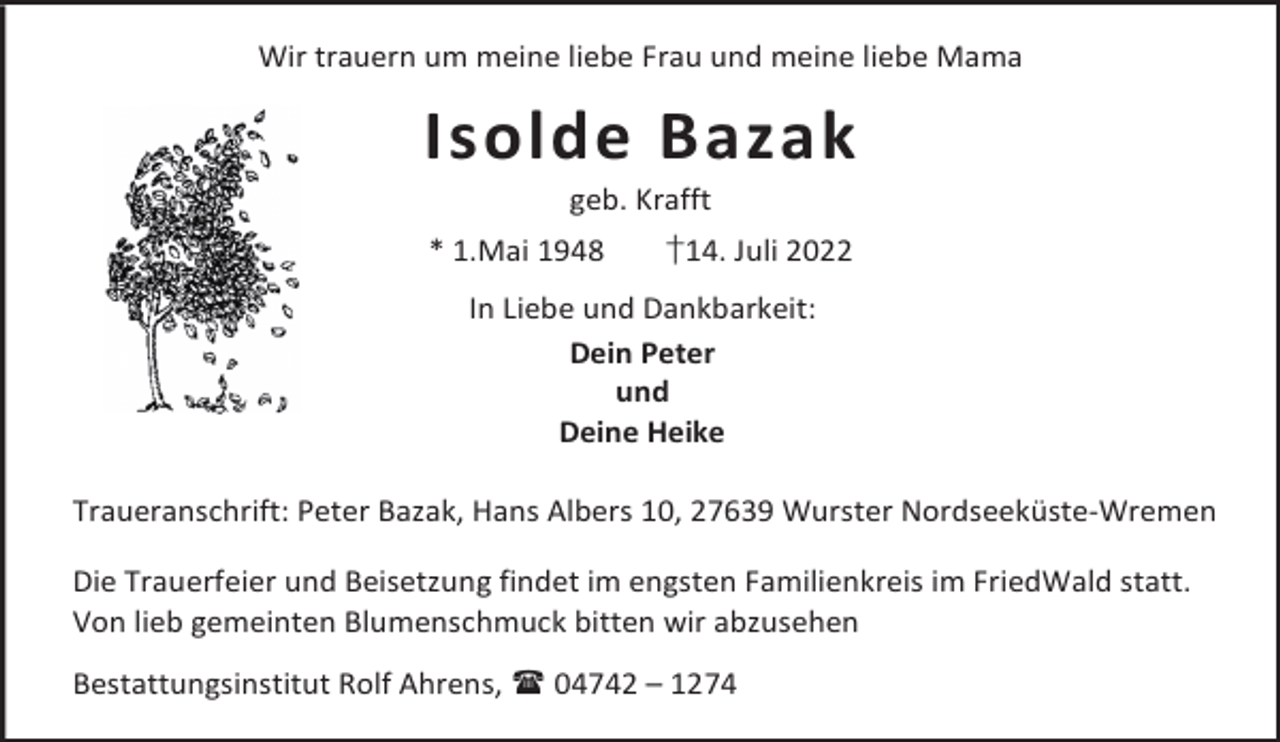 <p>Wir trauern um meine liebe Frau und meine liebe Mama</p><p>Isolde Bazak<br />geb. Krafft</p><p>* 1.Mai 1948</p><p>†14. Juli 2022</p><p>In Liebe und Dankbarkeit:<br />Dein Peter<br />und<br />Deine Heike<br />Traueranschrift: Peter Bazak, Hans Albers 10, 27639 Wurster Nordseeküste-Wremen<br />Die Trauerfeier und Beisetzung findet im engsten Familienkreis im FriedWald statt.<br />Von lieb gemeinten Blumenschmuck bitten wir abzusehen<br />Bestattungsinstitut Rolf Ahrens,  04742 – 1274</p>