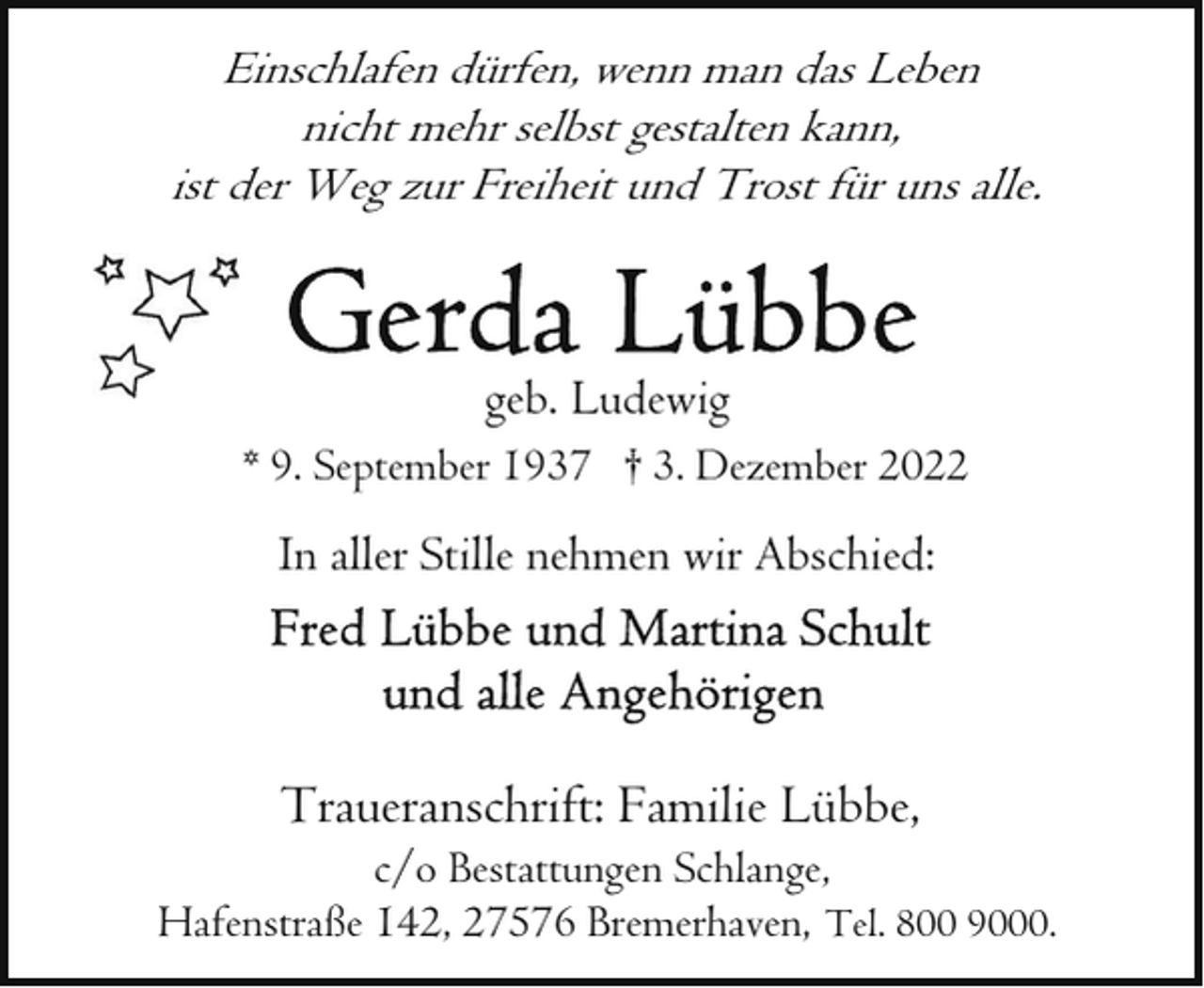 <p>Einschlafen dürfen, wenn man das Leben<br />nicht mehr selbst gestalten kann,<br />ist der Weg zur Freiheit und Trost für uns alle.</p><p>geb. Ludewig<br />* 9. September 1937 † 3. Dezember 2022</p><p>In aller Stille nehmen wir Abschied:</p><p>Traueranschrift: Familie Lübbe,</p><p>c/o Bestattungen Schlange,<br />Hafenstraße 142, 27576 Bremerhaven, Tel. 800 9000.</p>