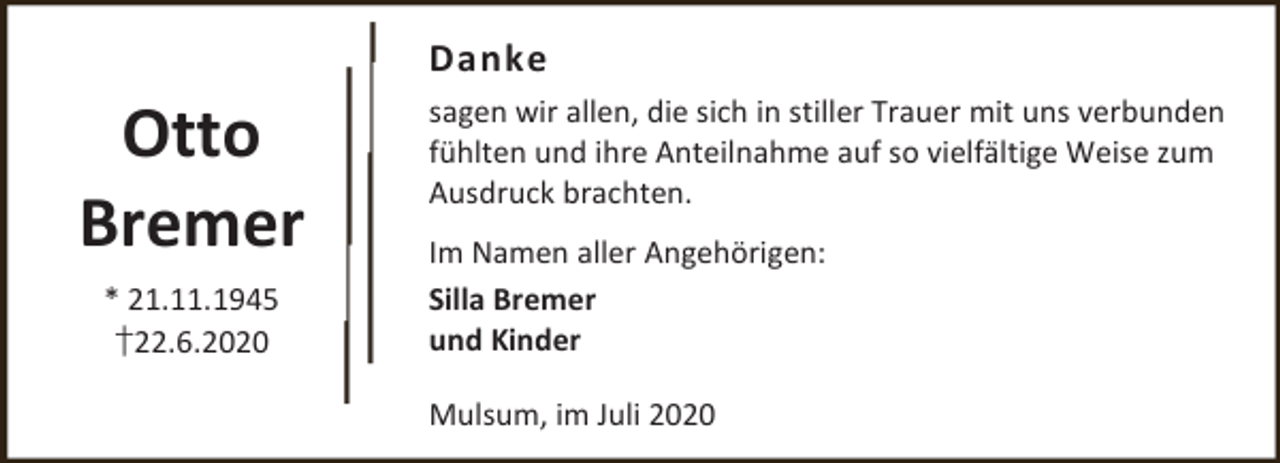 <p>Danke</p><p>Otto<br />Bremer<br />* 21.11.1945<br />†22.6.2020</p><p>sagen wir allen, die sich in stiller Trauer mit uns verbunden<br />fühlten und ihre Anteilnahme auf so vielfältige Weise zum<br />Ausdruck brachten.<br />Im Namen aller Angehörigen:<br />Silla Bremer<br />und Kinder<br />Mulsum, im Juli 2020</p>