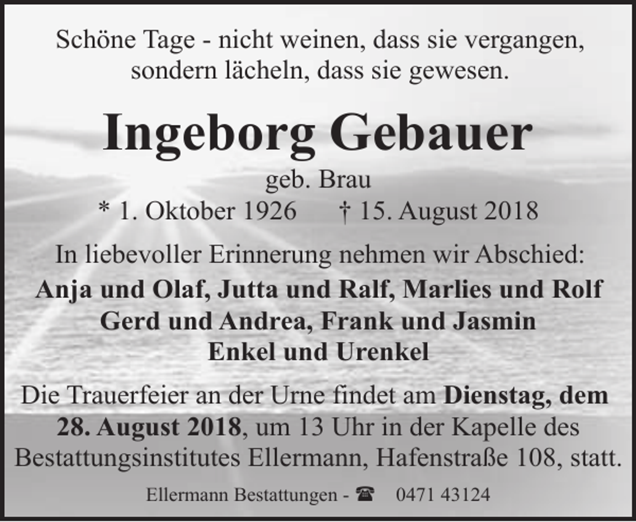 <p>Schöne Tage - nicht weinen, dass sie vergangen,<br />sondern lächeln, dass sie gewesen.</p><p>Ingeborg Gebauer</p><p>geb. Brau<br />* 1. Oktober 1926<br />† 15. August 2018<br />In liebevoller Erinnerung nehmen wir Abschied:<br />Anja und Olaf, Jutta und Ralf, Marlies und Rolf<br />Gerd und Andrea, Frank und Jasmin<br />Enkel und Urenkel<br />Die Trauerfeier an der Urne findet am Dienstag, dem<br />28. August 2018, um 13 Uhr in der Kapelle des<br />Bestattungsinstitutes Ellermann, Hafenstraße 108, statt.<br />Ellermann Bestattungen - (</p><p>0471 43124</p>