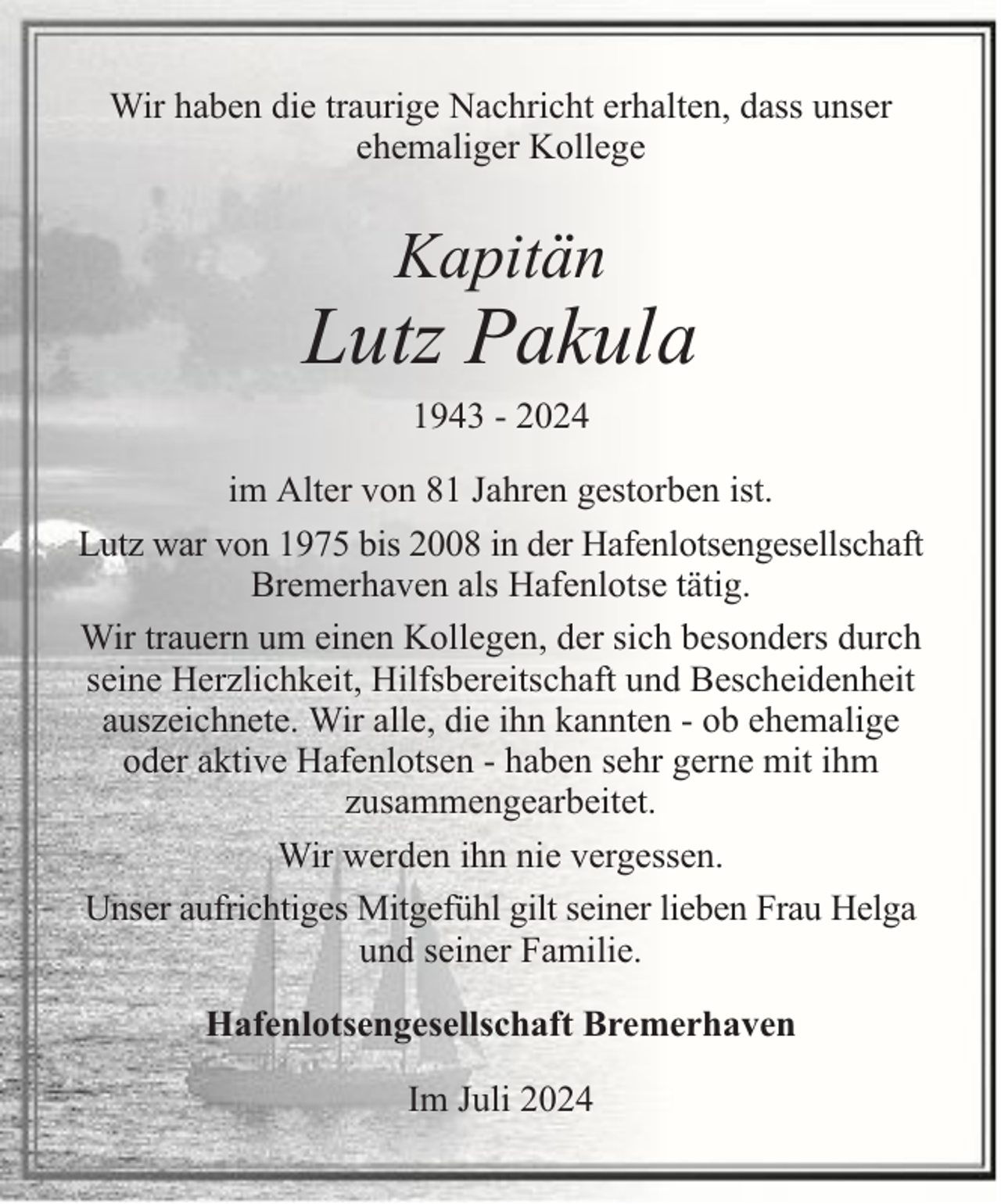 <p>Wir haben die traurige Nachricht erhalten, dass unser<br />ehemaliger Kollege</p>
<p>Kapitän</p>
<p>Lutz Pakula<br />1943 - 2024</p>
<p>im Alter von 81 Jahren gestorben ist.<br />Lutz war von 1975 bis 2008 in der Hafenlotsengesellschaft<br />Bremerhaven als Hafenlotse tätig.<br />Wir trauern um einen Kollegen, der sich besonders durch<br />seine Herzlichkeit, Hilfsbereitschaft und Bescheidenheit<br />auszeichnete. Wir alle, die ihn kannten - ob ehemalige<br />oder aktive Hafenlotsen - haben sehr gerne mit ihm<br />zusammengearbeitet.<br />Wir werden ihn nie vergessen.<br />Unser aufrichtiges Mitgefühl gilt seiner lieben Frau Helga<br />und seiner Familie.<br />Hafenlotsengesellschaft Bremerhaven<br />Im Juli 2024</p>
