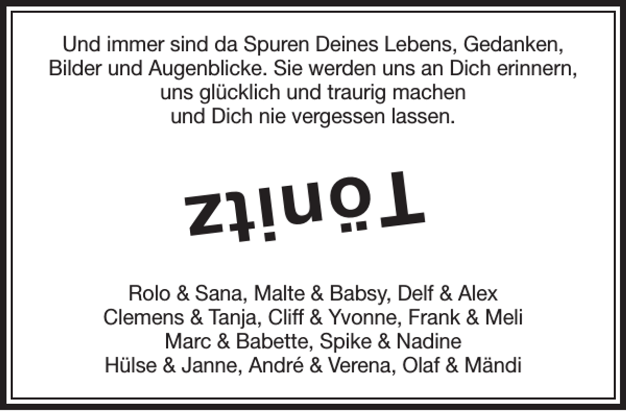 <p>Und immer sind da Spuren Deines Lebens, Gedanken,<br />Bilder und Augenblicke. Sie werden uns an Dich erinnern,<br />uns glücklich und traurig machen<br />und Dich nie vergessen lassen.</p><p>Tönitz<br />Rolo &amp; Sana, Malte &amp; Babsy, Delf &amp; Alex<br />Clemens &amp; Tanja, Cliff &amp; Yvonne, Frank &amp; Meli<br />Marc &amp; Babette, Spike &amp; Nadine<br />Hülse &amp; Janne, André &amp; Verena, Olaf &amp; Mändi</p>