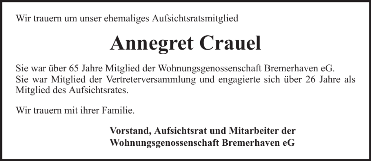 <p>Wir trauern um unser ehemaliges Aufsichtsratsmitglied</p><p>Annegret Crauel<br />Sie war über 65 Jahre Mitglied der Wohnungsgenossenschaft Bremerhaven eG.<br />Sie war Mitglied der Vertreterversammlung und engagierte sich über 26 Jahre als<br />Mitglied des Aufsichtsrates.<br />Wir trauern mit ihrer Familie.<br />Vorstand, Aufsichtsrat und Mitarbeiter der<br />Wohnungsgenossenschaft Bremerhaven eG</p>