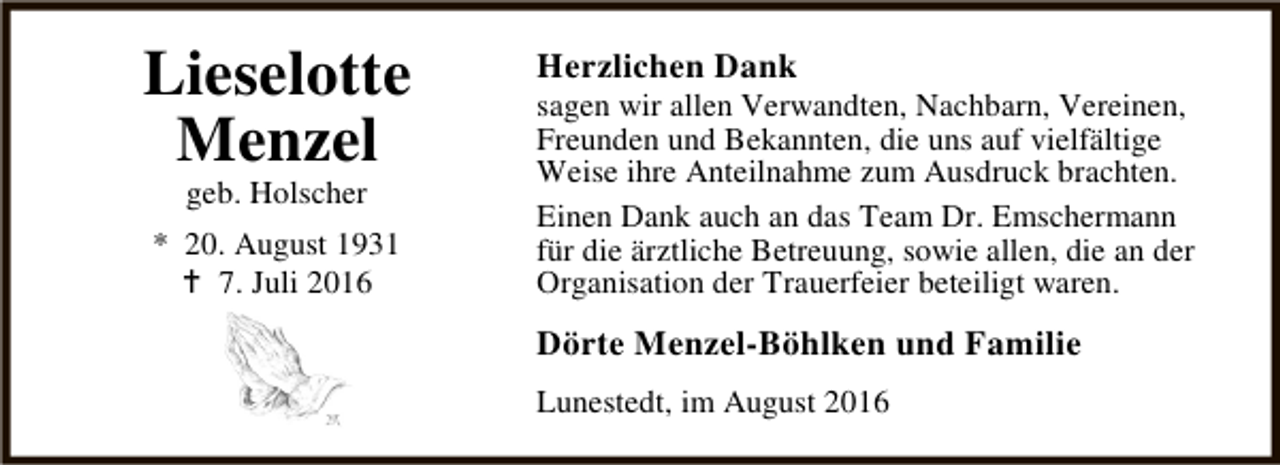 <p>Lieselotte<br />Menzel<br />geb. Holscher</p><p>* 20. August 1931<br />B 7. Juli 2016</p><p>Herzlichen Dank</p><p>sagen wir allen Verwandten, Nachbarn, Vereinen,<br />Freunden und Bekannten, die uns auf vielfältige<br />Weise ihre Anteilnahme zum Ausdruck brachten.<br />Einen Dank auch an das Team Dr. Emschermann<br />für die ärztliche Betreuung, sowie allen, die an der<br />Organisation der Trauerfeier beteiligt waren.</p><p>Dörte Menzel-Böhlken und Familie<br />Lunestedt, im August 2016</p>