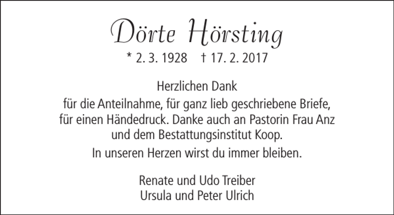 <p>Dörte Hörsting<br />* 2. 3. 1928 † 17. 2. 2017</p><p>Herzlichen Dank<br />für die Anteilnahme, für ganz lieb geschriebene Briefe,<br />für einen Händedruck. Danke auch an Pastorin Frau Anz<br />und dem Bestattungsinstitut Koop.<br />In unseren Herzen wirst du immer bleiben.<br />Renate und Udo Treiber<br />Ursula und Peter Ulrich</p>