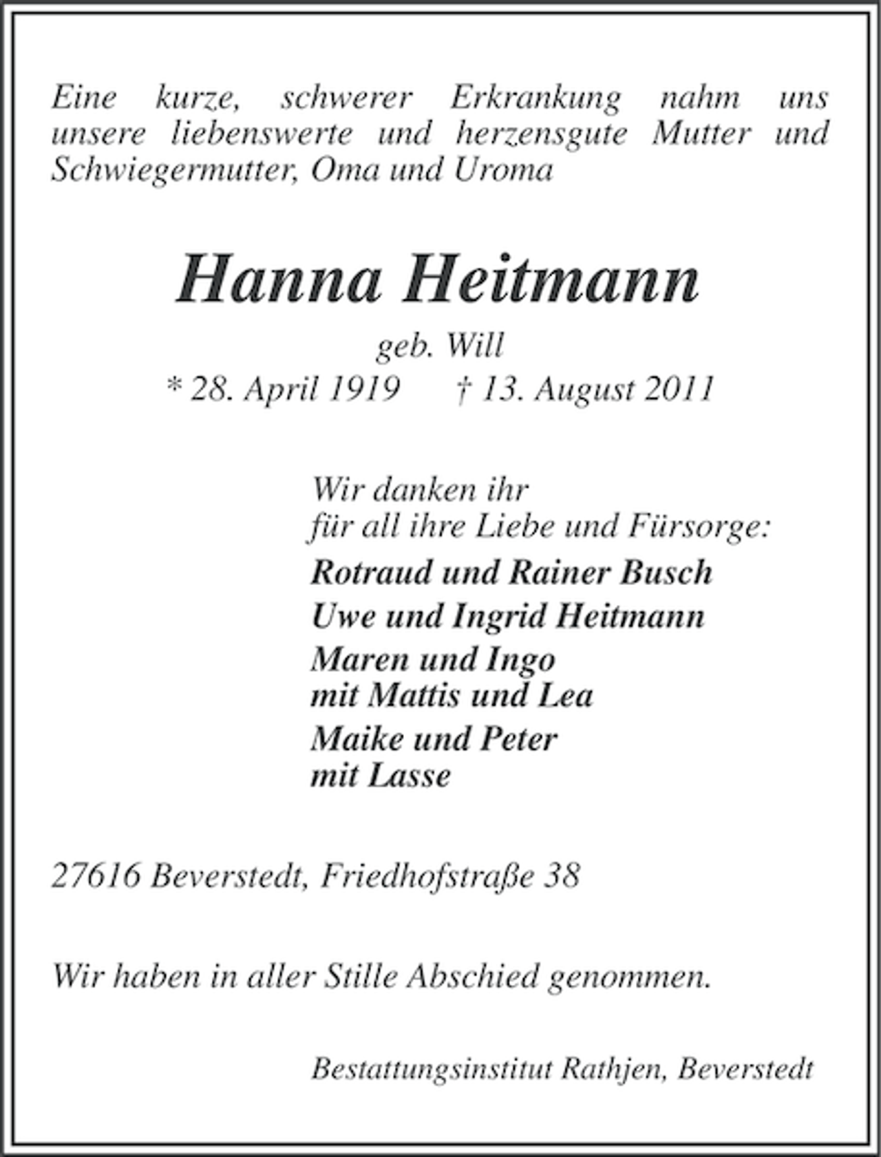 <p>Eine kurze, schwerer Erkrankung nahm uns<br />unsere liebenswerte und herzensgute Mutter und<br />Schwiegermutter, Oma und Uroma</p><p>Hanna Heitmann<br />geb. Will<br />* 28. April 1919 † 13. August 2011<br />Wir danken ihr<br />für all ihre Liebe und Fürsorge:<br />Rotraud und Rainer Busch<br />Uwe und Ingrid Heitmann<br />Maren und Ingo<br />mit Mattis und Lea<br />Maike und Peter<br />mit Lasse<br />27616 Beverstedt, Friedhofstraße 38<br />Wir haben in aller Stille Abschied genommen.<br />Bestattungsinstitut Rathjen, Beverstedt</p>