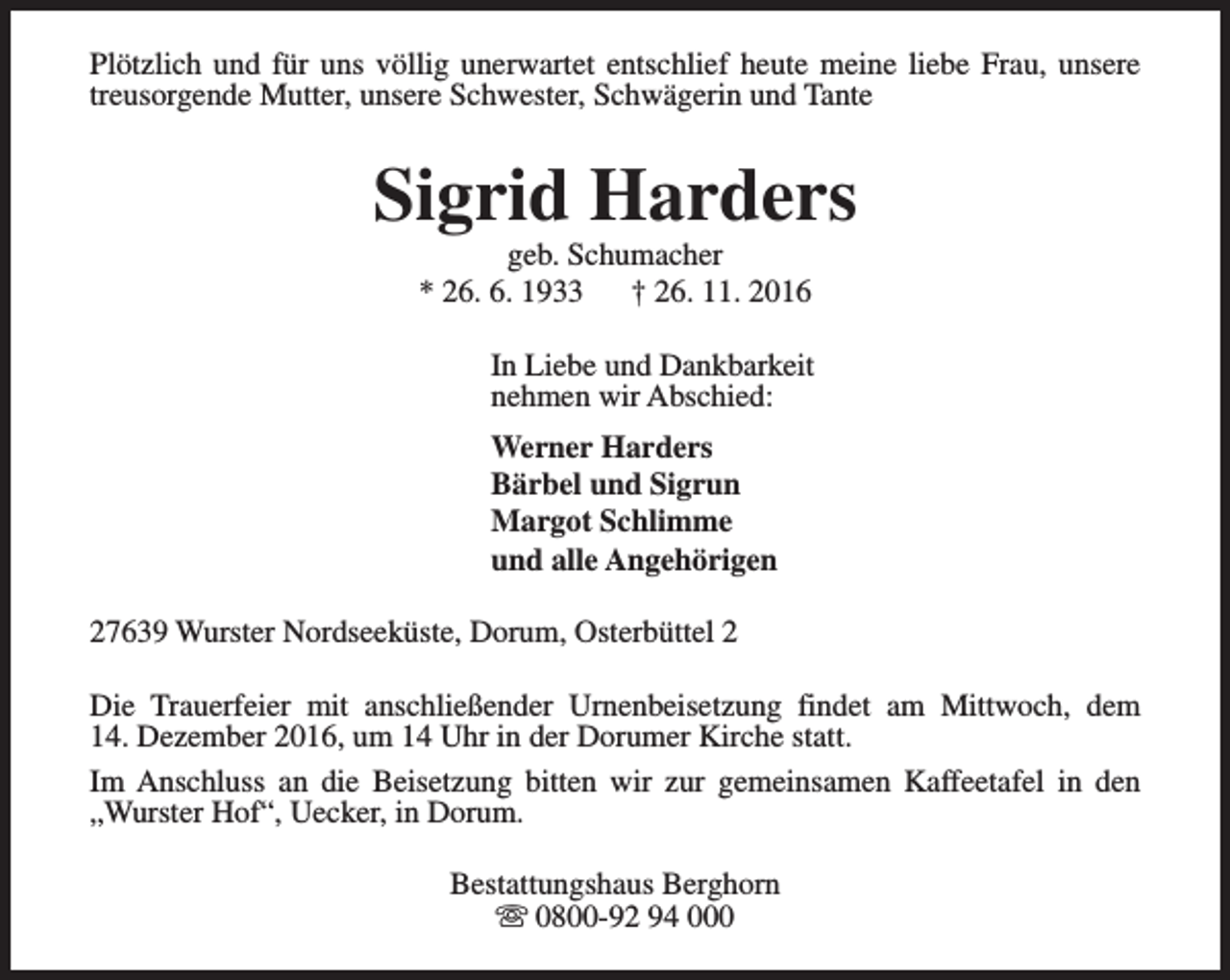 <p>Plötzlich und für uns völlig unerwartet entschlief heute meine liebe Frau, unsere<br />treusorgende Mutter, unsere Schwester, Schwägerin und Tante</p><p>Sigrid Harders<br />geb. Schumacher<br />* 26. 6. 1933<br />† 26. 11. 2016</p><p>In Liebe und Dankbarkeit<br />nehmen wir Abschied:<br />Werner Harders<br />Bärbel und Sigrun<br />Margot Schlimme<br />und alle Angehörigen<br />27639 Wurster Nordseeküste, Dorum, Osterbüttel 2<br />Die Trauerfeier mit anschließender Urnenbeisetzung findet am Mittwoch, dem<br />14. Dezember 2016, um 14 Uhr in der Dorumer Kirche statt.<br />Im Anschluss an die Beisetzung bitten wir zur gemeinsamen Kaffeetafel in den<br />„Wurster Hof“, Uecker, in Dorum.<br />Bestattungshaus Berghorn<br />s 0800-92 94 000</p>