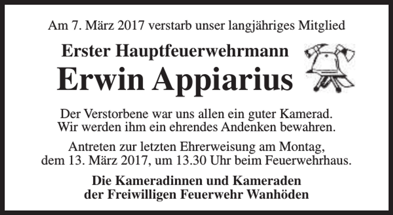 <p>Am 7. März 2017 verstarb unser langjähriges Mitglied</p><p>Erster Hauptfeuerwehrmann</p><p>Erwin Appiarius<br />Der Verstorbene war uns allen ein guter Kamerad.<br />Wir werden ihm ein ehrendes Andenken bewahren.<br />Antreten zur letzten Ehrerweisung am Montag,<br />dem 13. März 2017, um 13.30 Uhr beim Feuerwehrhaus.<br />Die Kameradinnen und Kameraden<br />der Freiwilligen Feuerwehr Wanhöden</p>