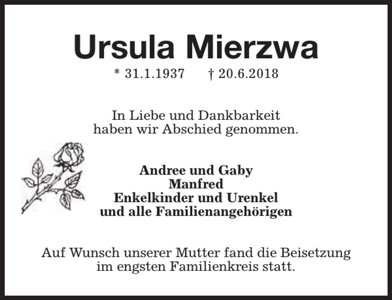<p>Ursula Mierzwa<br />* 31.1.1937</p><p>† 20.6.2018</p><p>In Liebe und Dankbarkeit<br />haben wir Abschied genommen.<br />Andree und Gaby<br />Manfred<br />Enkelkinder und Urenkel<br />und alle Familienangehörigen<br />Auf Wunsch unserer Mutter fand die Beisetzung<br />im engsten Familienkreis statt.</p>