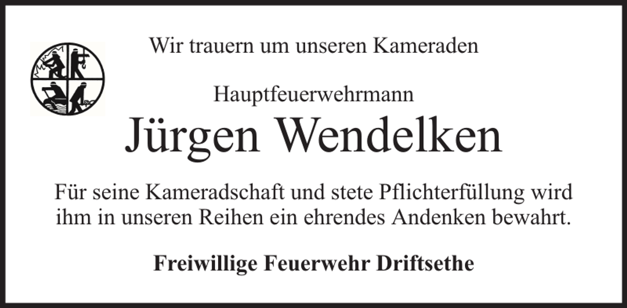<p>Wir trauern um unseren Kameraden<br />Hauptfeuerwehrmann</p><p>Jürgen Wendelken<br />Für seine Kameradschaft und stete Pflichterfüllung wird<br />ihm in unseren Reihen ein ehrendes Andenken bewahrt.<br />Freiwillige Feuerwehr Driftsethe</p>