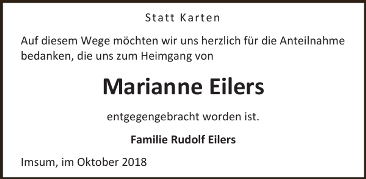 <p>St a tt K ar t e n<br />Auf diesem Wege möchten wir uns herzlich für die Anteilnahme<br />bedanken, die uns zum Heimgang von</p><p>Marianne Eilers<br />entgegengebracht worden ist.<br />Familie Rudolf Eilers<br />Imsum, im Oktober 2018</p>