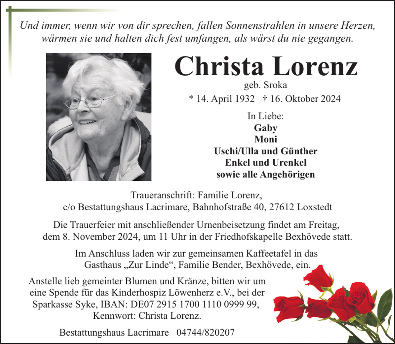<p>Und immer, wenn wir von dir sprechen, fallen Sonnenstrahlen in unsere Herzen,<br />wärmen sie und halten dich fest umfangen, als wärst du nie gegangen.</p><p>Christa Lorenz<br />geb. Sroka<br />* 14. April 1932 † 16. Oktober 2024<br />In Liebe:<br />Gaby<br />Moni<br />Uschi/Ulla und Günther<br />Enkel und Urenkel<br />sowie alle Angehörigen<br />Traueranschrift: Familie Lorenz,<br />c/o Bestattungshaus Lacrimare, Bahnhofstraße 40, 27612 Loxstedt<br />Die Trauerfeier mit anschließender Urnenbeisetzung findet am Freitag,<br />dem 8. November 2024, um 11 Uhr in der Friedhofskapelle Bexhövede statt.<br />Im Anschluss laden wir zur gemeinsamen Kaffeetafel in das<br />Gasthaus „Zur Linde“, Familie Bender, Bexhövede, ein.<br />Anstelle lieb gemeinter Blumen und Kränze, bitten wir um<br />eine Spende für das Kinderhospiz Löwenherz e.V., bei der<br />Sparkasse Syke, IBAN: DE07 2915 1700 1119,<br />Kennwort: Christa Lorenz.<br />Bestattungshaus Lacrimare 04744/820207</p>