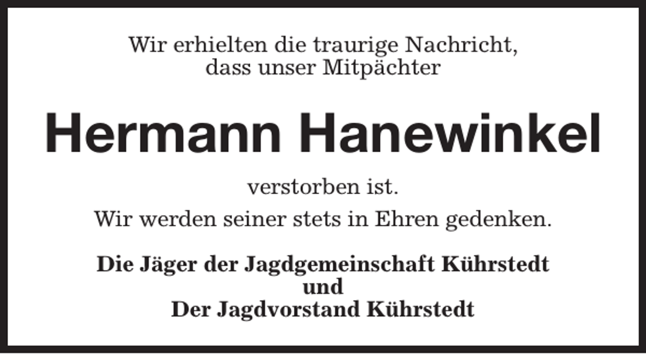 <p>Wir erhielten die traurige Nachricht,<br />dass unser Mitpächter</p><p>Hermann Hanewinkel<br />verstorben ist.<br />Wir werden seiner stets in Ehren gedenken.<br />Die Jäger der Jagdgemeinschaft Kührstedt<br />und<br />Der Jagdvorstand Kührstedt</p>