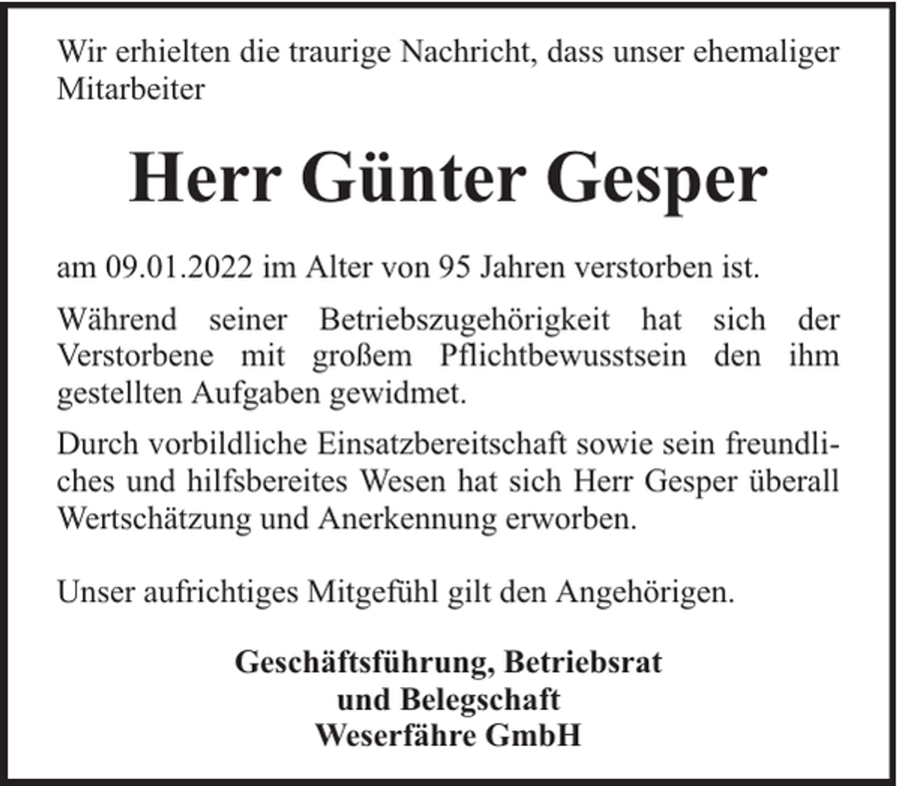 <p>Wir erhielten die traurige Nachricht, dass unser ehemaliger<br />Mitarbeiter</p><p>Herr Günter Gesper<br />am 09.01.2022 im Alter von 95 Jahren verstorben ist.<br />Während seiner Betriebszugehörigkeit hat sich der<br />Verstorbene mit großem Pflichtbewusstsein den ihm<br />gestellten Aufgaben gewidmet.<br />Durch vorbildliche Einsatzbereitschaft sowie sein freundliches und hilfsbereites Wesen hat sich Herr Gesper überall<br />Wertschätzung und Anerkennung erworben.<br />Unser aufrichtiges Mitgefühl gilt den Angehörigen.<br />Geschäftsführung, Betriebsrat<br />und Belegschaft<br />Weserfähre GmbH</p>