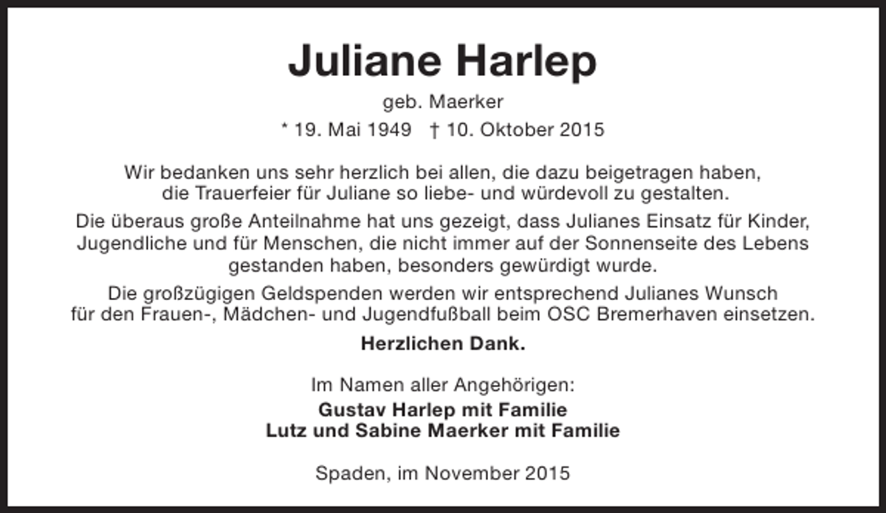 <p>Juliane Harlep</p><p>geb. Maerker<br />* 19. Mai 1949 † 10. Oktober 2015<br />Wir bedanken uns sehr herzlich bei allen, die dazu beigetragen haben,<br />die Trauerfeier für Juliane so liebe- und würdevoll zu gestalten.<br />Die überaus große Anteilnahme hat uns gezeigt, dass Julianes Einsatz für Kinder,<br />Jugendliche und für Menschen, die nicht immer auf der Sonnenseite des Lebens<br />gestanden haben, besonders gewürdigt wurde.<br />Die großzügigen Geldspenden werden wir entsprechend Julianes Wunsch<br />für den Frauen-, Mädchen- und Jugendfußball beim OSC Bremerhaven einsetzen.<br />Herzlichen Dank.<br />Im Namen aller Angehörigen:<br />Gustav Harlep mit Familie<br />Lutz und Sabine Maerker mit Familie<br />Spaden, im November 2015</p>