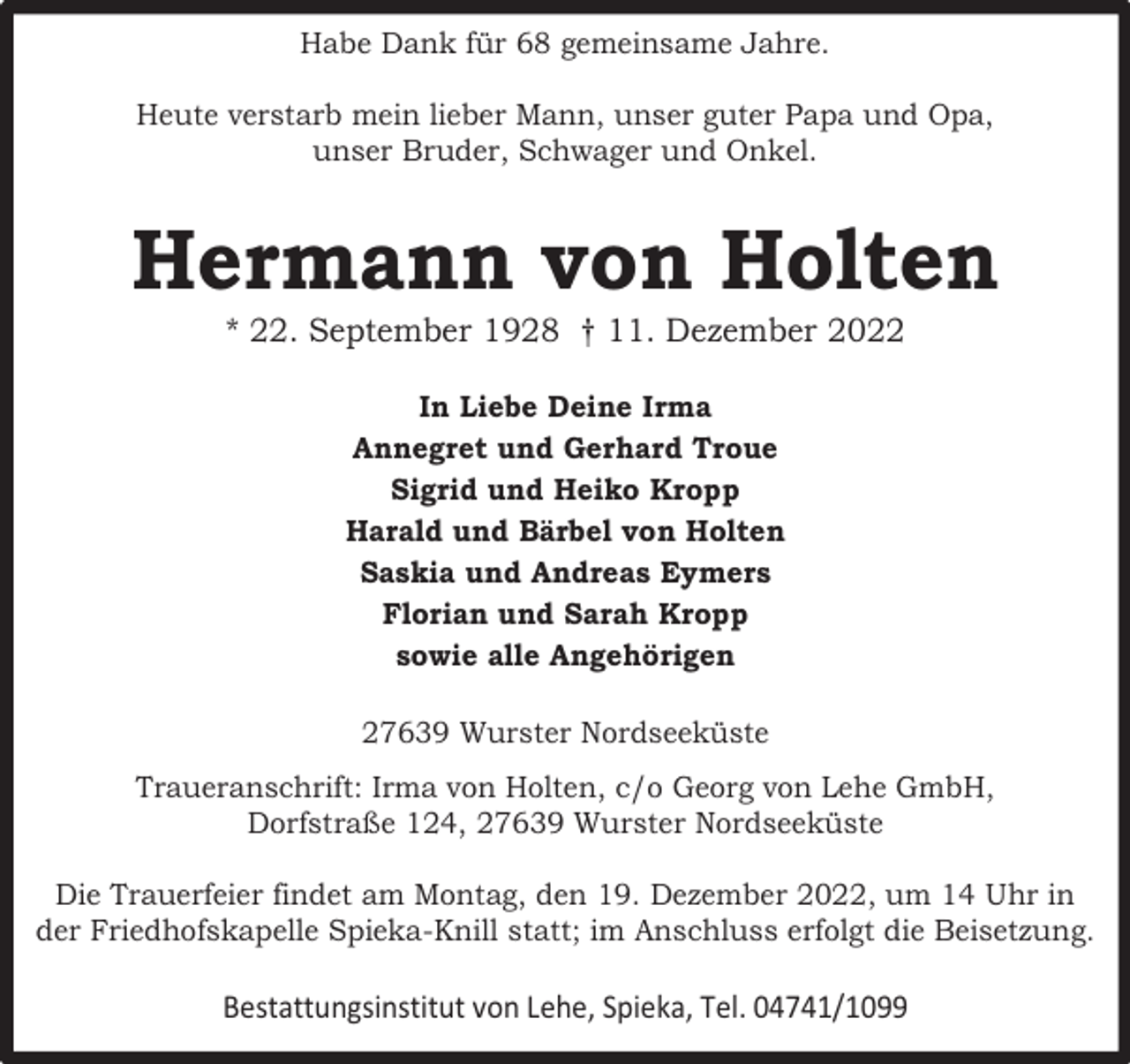 <p>Habe Dank für 68 gemeinsame Jahre.<br />Heute verstarb mein lieber Mann, unser guter Papa und Opa,<br />unser Bruder, Schwager und Onkel.</p><p>Hermann von Holten<br />* 22. September 1928 † 11. Dezember 2022<br />In Liebe Deine Irma<br />Annegret und Gerhard Troue<br />Sigrid und Heiko Kropp<br />Harald und Bärbel von Holten<br />Saskia und Andreas Eymers<br />Florian und Sarah Kropp<br />sowie alle Angehörigen<br />27639 Wurster Nordseeküste<br />Traueranschrift: Irma von Holten, c/o Georg von Lehe GmbH,<br />Dorfstraße 124, 27639 Wurster Nordseeküste<br />Die Trauerfeier findet am Montag, den 19. Dezember 2022, um 14 Uhr in<br />der Friedhofskapelle Spieka-Knill statt; im Anschluss erfolgt die Beisetzung.</p><p>Bestattungsinstitut von Lehe, Spieka, Tel. 04741/1099</p>