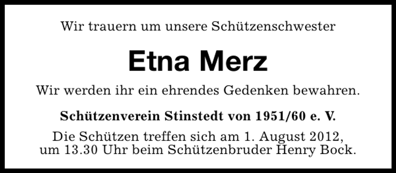<p>Wir trauern um unsere Schützenschwester</p><p>Etna Merz<br />Wir werden ihr ein ehrendes Gedenken bewahren.<br />Schützenverein Stinstedt von 1951/60 e. V.<br />Die Schützen treffen sich am 1. August 2012,<br />um 13.30 Uhr beim Schützenbruder Henry Bock.</p>