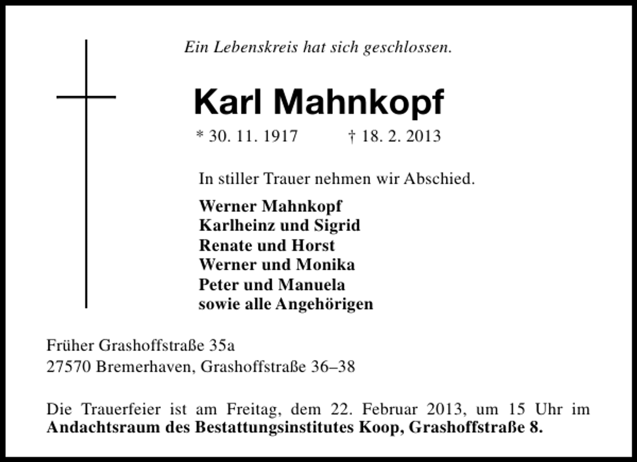 <p>Ein Lebenskreis hat sich geschlossen.</p><p>Karl Mahnkopf<br />* 30. 11. 1917</p><p>† 18. 2. 2013</p><p>In stiller Trauer nehmen wir Abschied.<br />Werner Mahnkopf<br />Karlheinz und Sigrid<br />Renate und Horst<br />Werner und Monika<br />Peter und Manuela<br />sowie alle Angehörigen<br />Früher Grashoffstraße 35a<br />27570 Bremerhaven, Grashoffstraße 36–38<br />Die Trauerfeier ist am Freitag, dem 22. Februar 2013, um 15 Uhr im<br />Andachtsraum des Bestattungsinstitutes Koop, Grashoffstraße 8.</p>