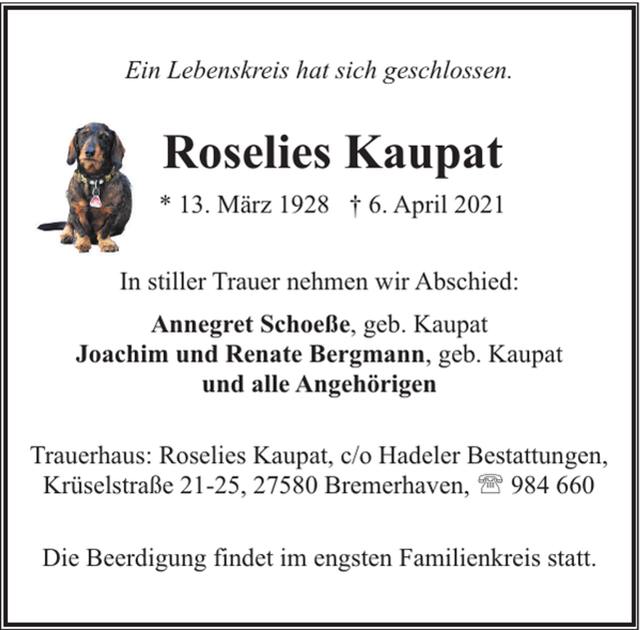 <p>Ein Lebenskreis hat sich geschlossen.</p><p>Roselies Kaupat<br />* 13. März 1928 † 6. April 2021<br />In stiller Trauer nehmen wir Abschied:<br />Annegret Schoeße, geb. Kaupat<br />Joachim und Renate Bergmann, geb. Kaupat<br />und alle Angehörigen<br />Trauerhaus: Roselies Kaupat, c/o Hadeler Bestattungen,<br />Krüselstraße 21-25, 27580 Bremerhaven, ' 984 660<br />Die Beerdigung findet im engsten Familienkreis statt.</p>