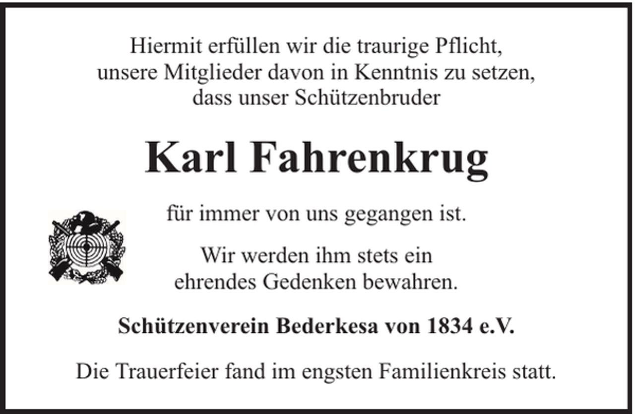 <p>Hiermit erfüllen wir die traurige Pflicht,<br />unsere Mitglieder davon in Kenntnis zu setzen,<br />dass unser Schützenbruder</p><p>Karl Fahrenkrug<br />für immer von uns gegangen ist.<br />Wir werden ihm stets ein<br />ehrendes Gedenken bewahren.<br />Schützenverein Bederkesa von 1834 e.V.<br />Die Trauerfeier fand im engsten Familienkreis statt.</p>