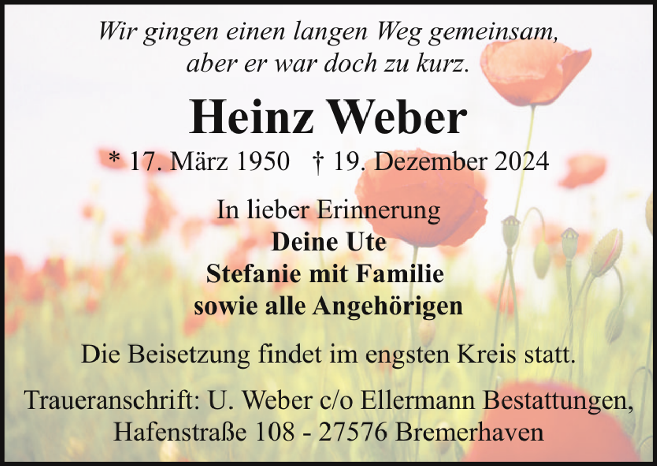 <p>Wir gingen einen langen Weg gemeinsam,<br />aber er war doch zu kurz.</p><p>Heinz Weber</p><p>* 17. März 1950 † 19. Dezember 2024<br />In lieber Erinnerung<br />Deine Ute<br />Stefanie mit Familie<br />sowie alle Angehörigen<br />Die Beisetzung findet im engsten Kreis statt.<br />Traueranschrift: U. Weber c/o Ellermann Bestattungen,<br />Hafenstraße 108 - 27576 Bremerhaven</p>