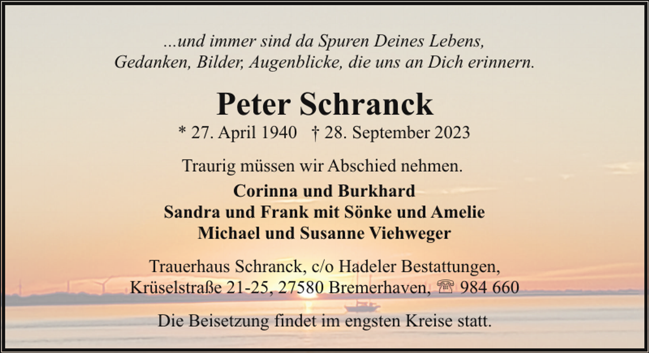 <p>...und immer sind da Spuren Deines Lebens,<br />Gedanken, Bilder, Augenblicke, die uns an Dich erinnern.</p><p>Peter Schranck</p><p>* 27. April 1940 † 28. September 2023<br />Traurig müssen wir Abschied nehmen.<br />Corinna und Burkhard<br />Sandra und Frank mit Sönke und Amelie<br />Michael und Susanne Viehweger<br />Trauerhaus Schranck, c/o Hadeler Bestattungen,<br />Krüselstraße 21-25, 27580 Bremerhaven, ' 984 660<br />Die Beisetzung findet im engsten Kreise statt.</p>