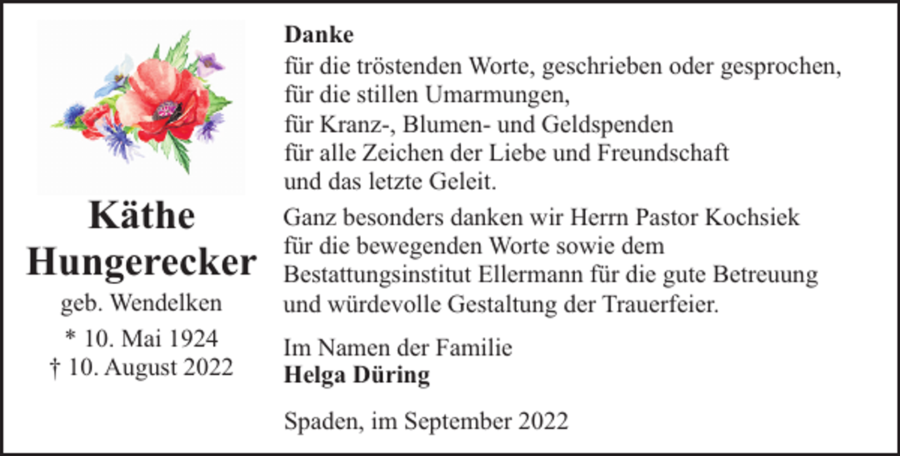 <p>Käthe<br />Hungerecker<br />geb. Wendelken<br />* 10. Mai 1924<br />† 10. August 2022</p><p>Danke<br />für die tröstenden Worte, geschrieben oder gesprochen,<br />für die stillen Umarmungen,<br />für Kranz-, Blumen- und Geldspenden<br />für alle Zeichen der Liebe und Freundschaft<br />und das letzte Geleit.<br />Ganz besonders danken wir Herrn Pastor Kochsiek<br />für die bewegenden Worte sowie dem<br />Bestattungsinstitut Ellermann für die gute Betreuung<br />und würdevolle Gestaltung der Trauerfeier.<br />Im Namen der Familie<br />Helga Düring<br />Spaden, im September 2022</p>
