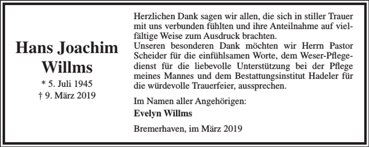 <p>Hans Joachim<br />Willms<br />* 5. Juli 1945<br />† 9. März 2019</p><p>Herzlichen Dank sagen wir allen, die sich in stiller Trauer<br />mit uns verbunden fühlten und ihre Anteilnahme auf vielfältige Weise zum Ausdruck brachten.<br />Unseren besonderen Dank möchten wir Herrn Pastor<br />Scheider für die einfühlsamen Worte, dem Weser-Pﬂegedienst für die liebevolle Unterstützung bei der Pﬂege<br />meines Mannes und dem Bestattungsinstitut Hadeler für<br />die würdevolle Trauerfeier, aussprechen.<br />Im Namen aller Angehörigen:<br />Evelyn Willms<br />Bremerhaven, im März 2019</p>