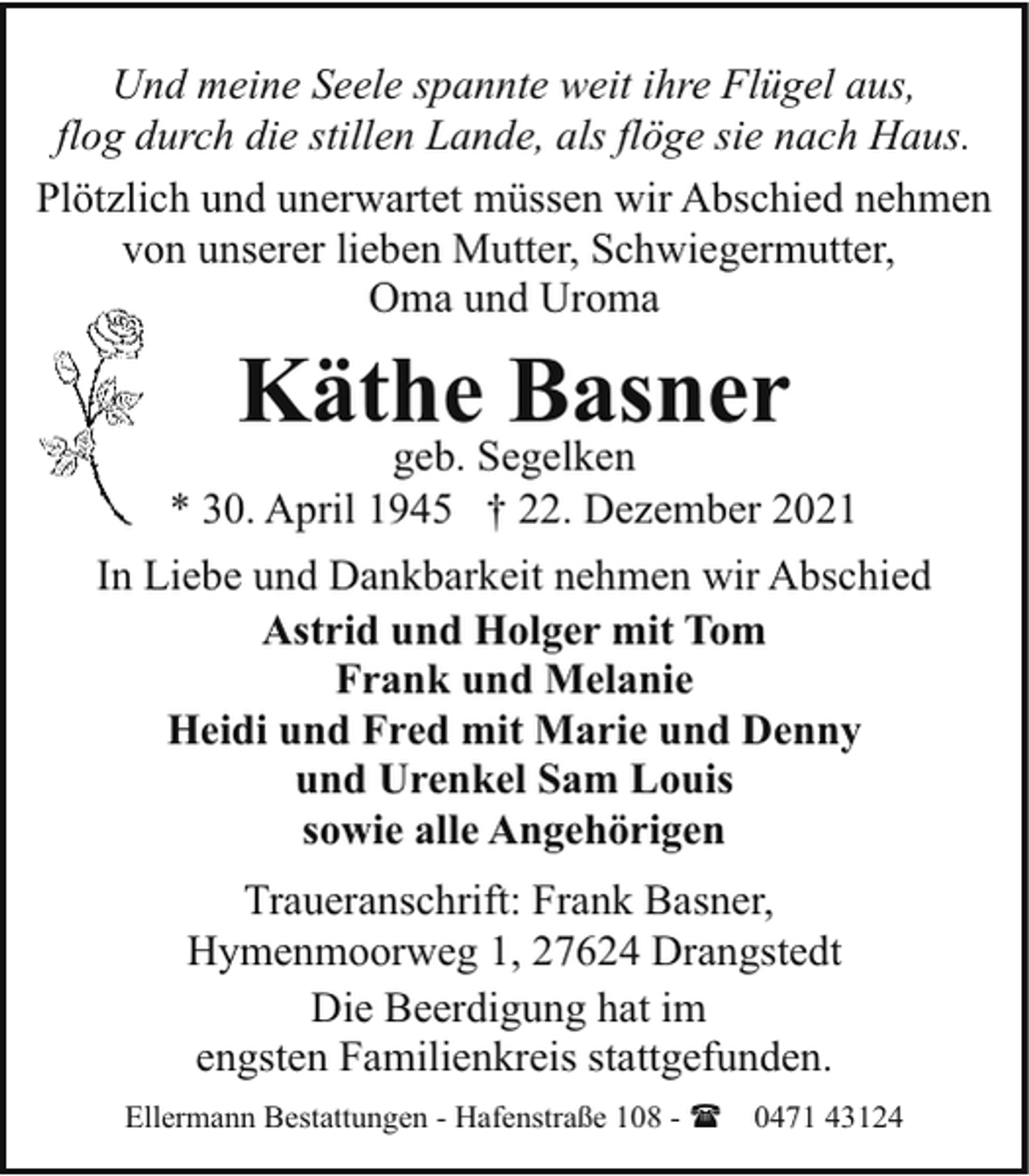 <p>Und meine Seele spannte weit ihre Flügel aus,<br />flog durch die stillen Lande, als flöge sie nach Haus.<br />Plötzlich und unerwartet müssen wir Abschied nehmen<br />von unserer lieben Mutter, Schwiegermutter,<br />Oma und Uroma</p><p>Käthe Basner</p><p>geb. Segelken<br />* 30. April 1945 † 22. Dezember 2021<br />In Liebe und Dankbarkeit nehmen wir Abschied<br />Astrid und Holger mit Tom<br />Frank und Melanie<br />Heidi und Fred mit Marie und Denny<br />und Urenkel Sam Louis<br />sowie alle Angehörigen<br />Traueranschrift: Frank Basner,<br />Hymenmoorweg 1, 27624 Drangstedt<br />Die Beerdigung hat im<br />engsten Familienkreis stattgefunden.<br />Ellermann Bestattungen - Hafenstraße 108 - ( 0471 43124</p>