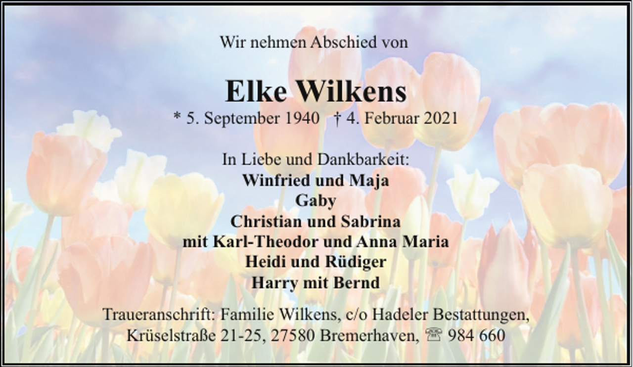 <p>Wir nehmen Abschied von</p><p>Elke Wilkens</p><p>* 5. September 1940 † 4. Februar 2021<br />In Liebe und Dankbarkeit:<br />Winfried und Maja<br />Gaby<br />Christian und Sabrina<br />mit Karl-Theodor und Anna Maria<br />Heidi und Rüdiger<br />Harry mit Bernd<br />Traueranschrift: Familie Wilkens, c/o Hadeler Bestattungen,<br />Krüselstraße 21-25, 27580 Bremerhaven, ' 984 660</p>