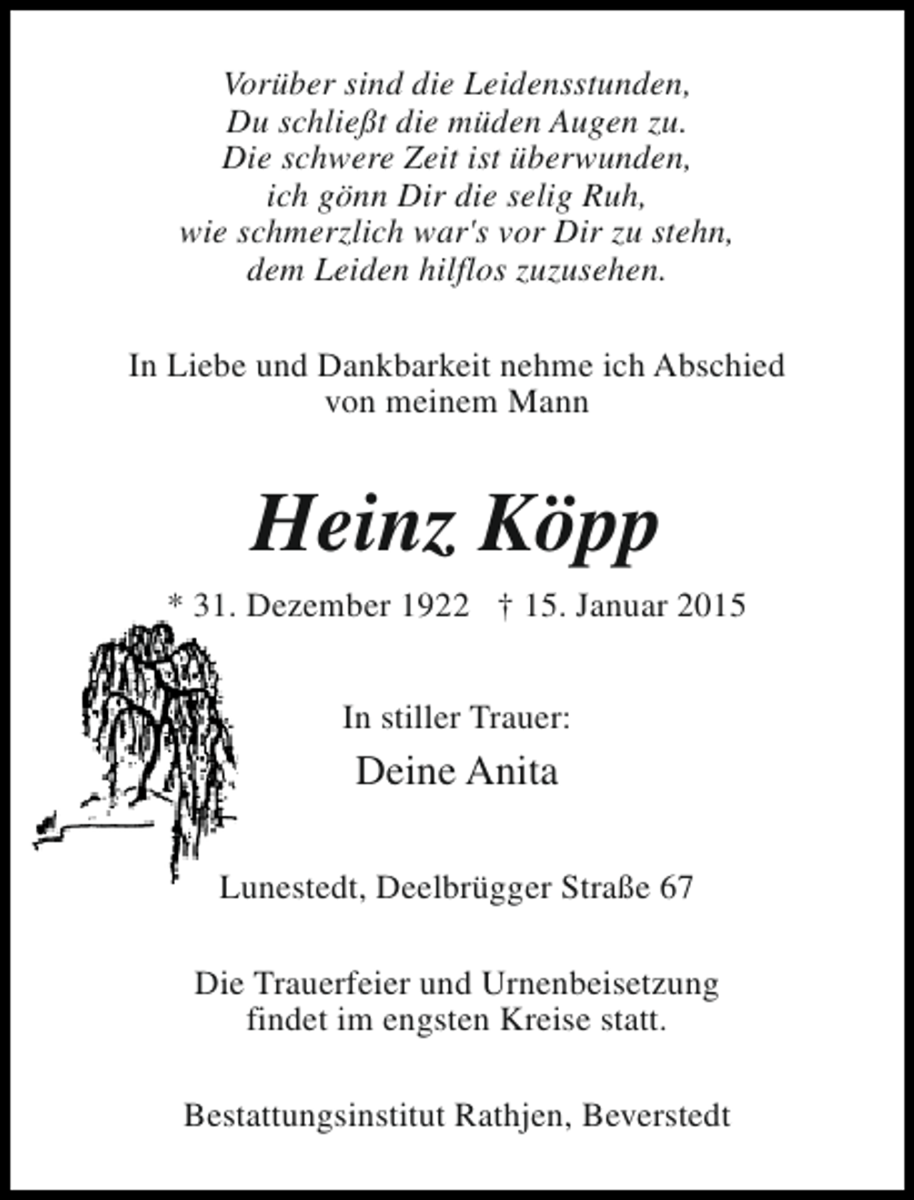 <p>Vorüber sind die Leidensstunden,<br />Du schließt die müden Augen zu.<br />Die schwere Zeit ist überwunden,<br />ich gönn Dir die selig Ruh,<br />wie schmerzlich war's vor Dir zu stehn,<br />dem Leiden hilflos zuzusehen.<br />In Liebe und Dankbarkeit nehme ich Abschied<br />von meinem Mann</p><p>Heinz Köpp<br />* 31. Dezember 1922 † 15. Januar 2015<br />In stiller Trauer:</p><p>Deine Anita<br />Lunestedt, Deelbrügger Straße 67<br />Die Trauerfeier und Urnenbeisetzung<br />findet im engsten Kreise statt.<br />Bestattungsinstitut Rathjen, Beverstedt</p>