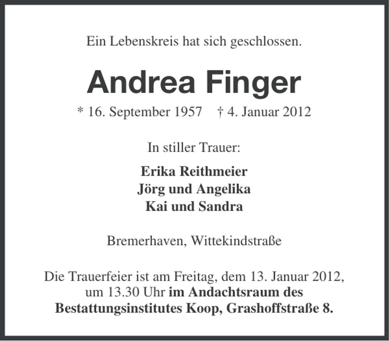 <p>Ein Lebenskreis hat sich geschlossen.</p><p>Andrea Finger<br />* 16. September 1957 † 4. Januar 2012<br />In stiller Trauer:<br />Erika Reithmeier<br />Jörg und Angelika<br />Kai und Sandra<br />Bremerhaven, Wittekindstraße<br />Die Trauerfeier ist am Freitag, dem 13. Januar 2012,<br />um 13.30 Uhr im Andachtsraum des<br />Bestattungsinstitutes Koop, Grashoffstraße 8.</p>