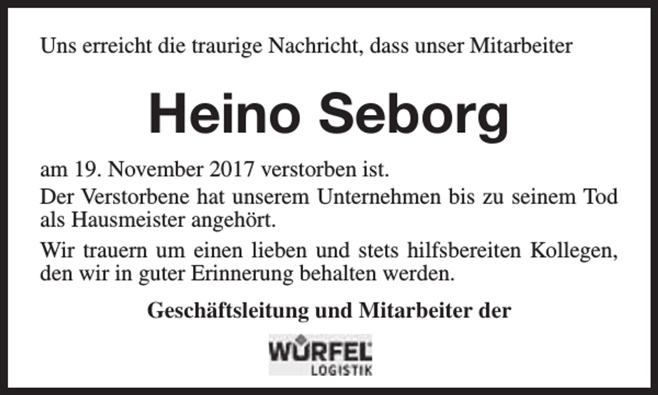 <p>Uns erreicht die traurige Nachricht, dass unser Mitarbeiter</p><p>Heino Seborg<br />am 19. November 2017 verstorben ist.<br />Der Verstorbene hat unserem Unternehmen bis zu seinem Tod<br />als Hausmeister angehört.<br />Wir trauern um einen lieben und stets hilfsbereiten Kollegen,<br />den wir in guter Erinnerung behalten werden.<br />Geschäftsleitung und Mitarbeiter der</p>