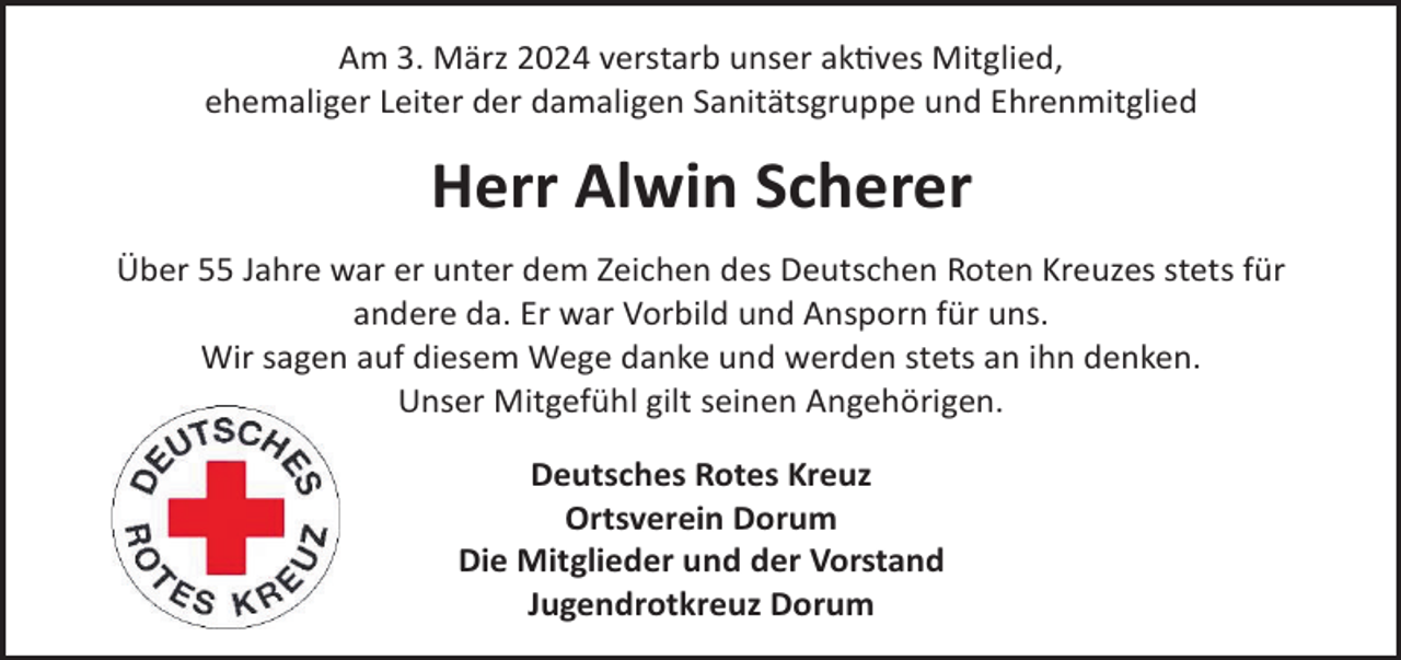 <p>Am 3. März 2024 verstarb unser akves Mitglied,<br />ehemaliger Leiter der damaligen Sanitätsgruppe und Ehrenmitglied</p><p>Herr Alwin Scherer<br />Über 55 Jahre war er unter dem Zeichen des Deutschen Roten Kreuzes stets für<br />andere da. Er war Vorbild und Ansporn für uns.<br />Wir sagen auf diesem Wege danke und werden stets an ihn denken.<br />Unser Mitgefühl gilt seinen Angehörigen.<br />Deutsches Rotes Kreuz<br />Ortsverein Dorum<br />Die Mitglieder und der Vorstand<br />Jugendrotkreuz Dorum</p>