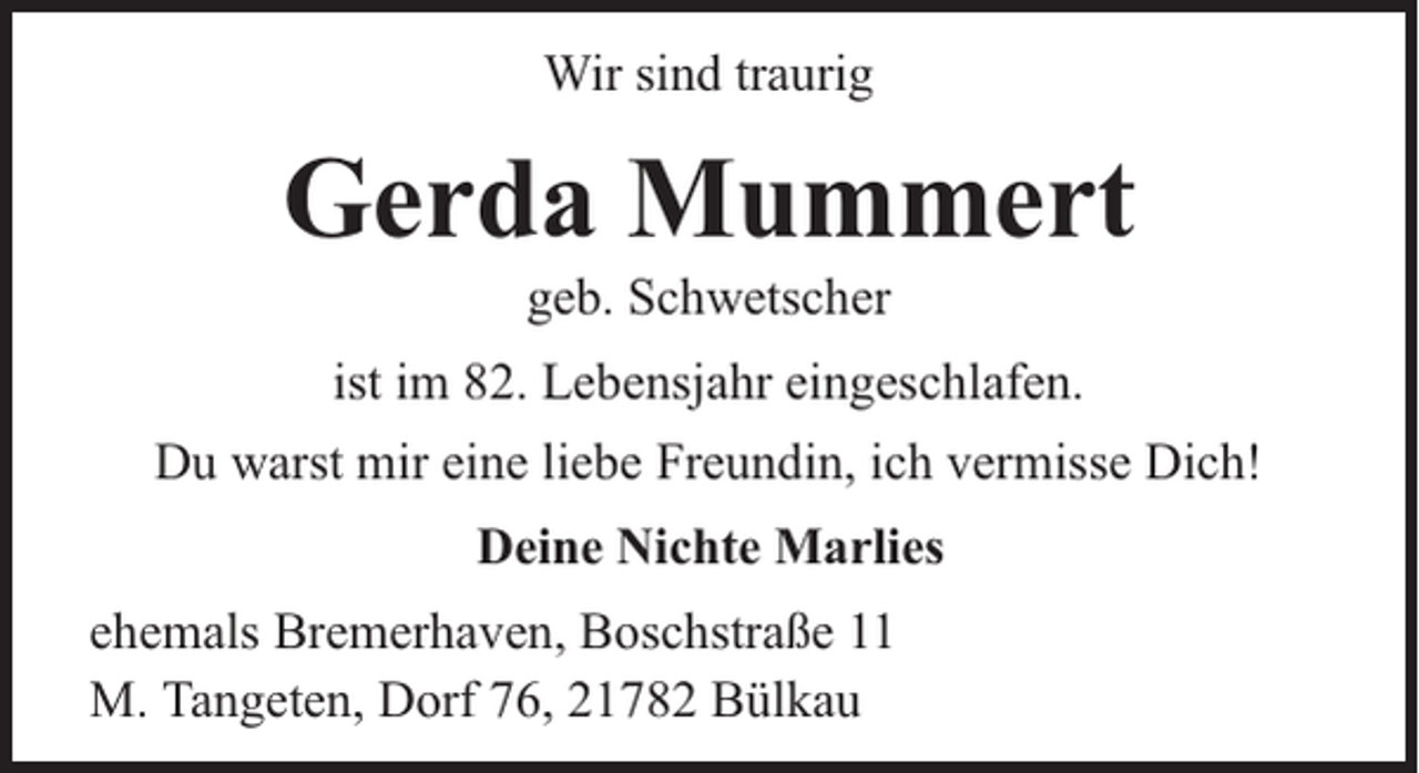 <p>Wir sind traurig</p><p>Gerda Mummert<br />geb. Schwetscher</p><p>ist im 82. Lebensjahr eingeschlafen.<br />Du warst mir eine liebe Freundin, ich vermisse Dich!<br />Deine Nichte Marlies<br />ehemals Bremerhaven, Boschstraße 11<br />M. Tangeten, Dorf 76, 21782 Bülkau</p>