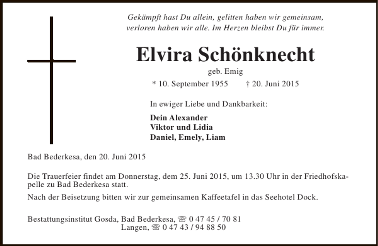 <p>Gekämpft hast Du allein, gelitten haben wir gemeinsam,<br />verloren haben wir alle. Im Herzen bleibst Du für immer.</p><p>Elvira Schönknecht<br />geb. Emig<br />* 10. September 1955<br />† 20. Juni 2015</p><p>In ewiger Liebe und Dankbarkeit:<br />Dein Alexander<br />Viktor und Lidia<br />Daniel, Emely, Liam<br />Bad Bederkesa, den 20. Juni 2015<br />Die Trauerfeier findet am Donnerstag, dem 25. Juni 2015, um 13.30 Uhr in der Friedhofskapelle zu Bad Bederkesa statt.<br />Nach der Beisetzung bitten wir zur gemeinsamen Kaffeetafel in das Seehotel Dock.<br />Bestattungsinstitut Gosda, Bad Bederkesa, s 0 47 45 / 70 81<br />Langen, s 0 47 43 / 94 88 50</p>