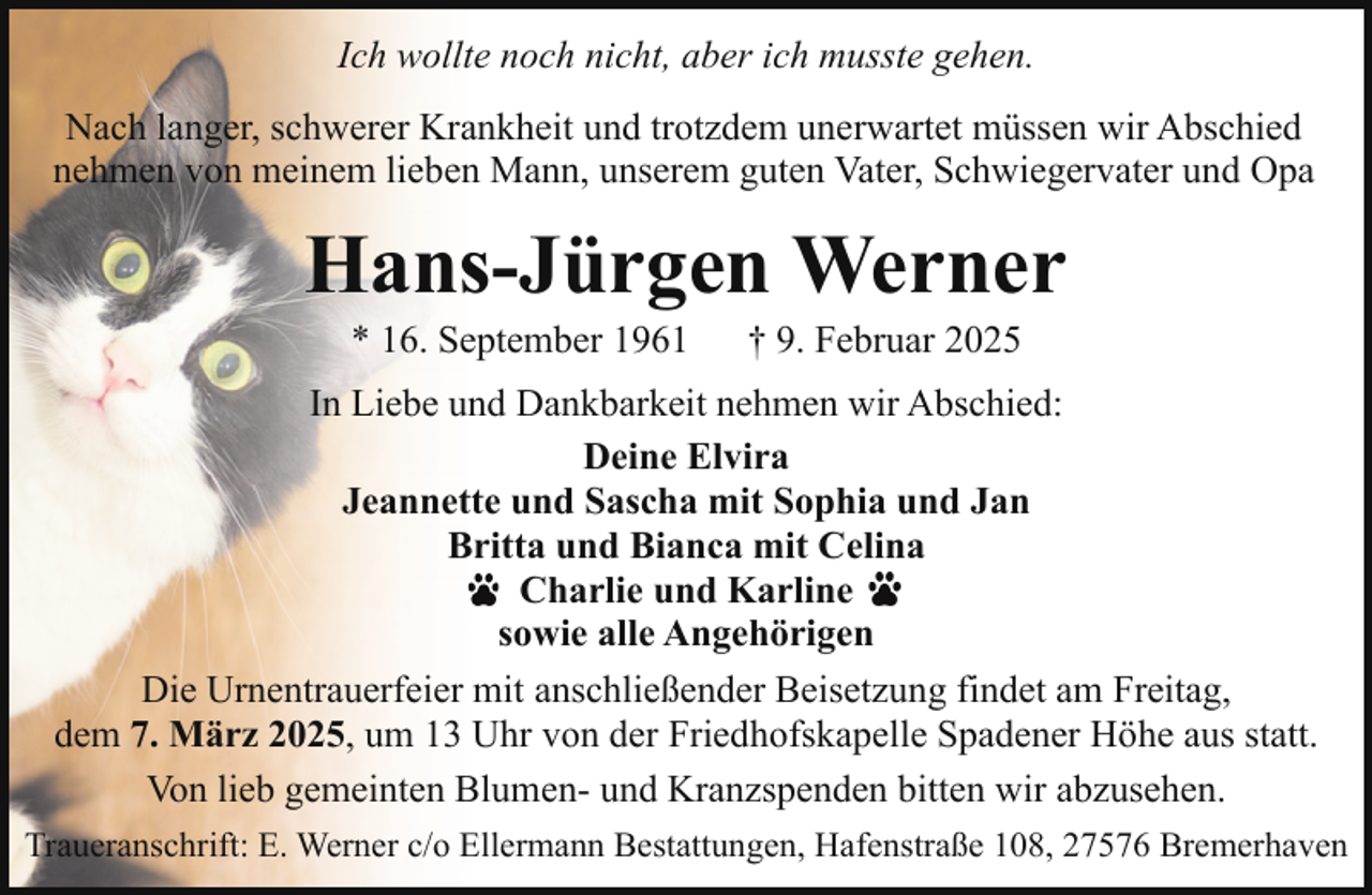 <p>Ich wollte noch nicht, aber ich musste gehen.<br />Nach langer, schwerer Krankheit und trotzdem unerwartet müssen wir Abschied<br />nehmen von meinem lieben Mann, unserem guten Vater, Schwiegervater und Opa</p><p>Hans-Jürgen Werner<br />* 16. September 1961</p><p>† 9. Februar 2025</p><p>In Liebe und Dankbarkeit nehmen wir Abschied:<br />Deine Elvira<br />Jeannette und Sascha mit Sophia und Jan<br />Britta und Bianca mit Celina<br />Charlie und Karline<br />sowie alle Angehörigen<br />Die Urnentrauerfeier mit anschließender Beisetzung findet am Freitag,<br />dem 7. März 2025, um 13 Uhr von der Friedhofskapelle Spadener Höhe aus statt.<br />Von lieb gemeinten Blumen- und Kranzspenden bitten wir abzusehen.<br />Traueranschrift: E. Werner c/o Ellermann Bestattungen, Hafenstraße 108, 27576 Bremerhaven</p>