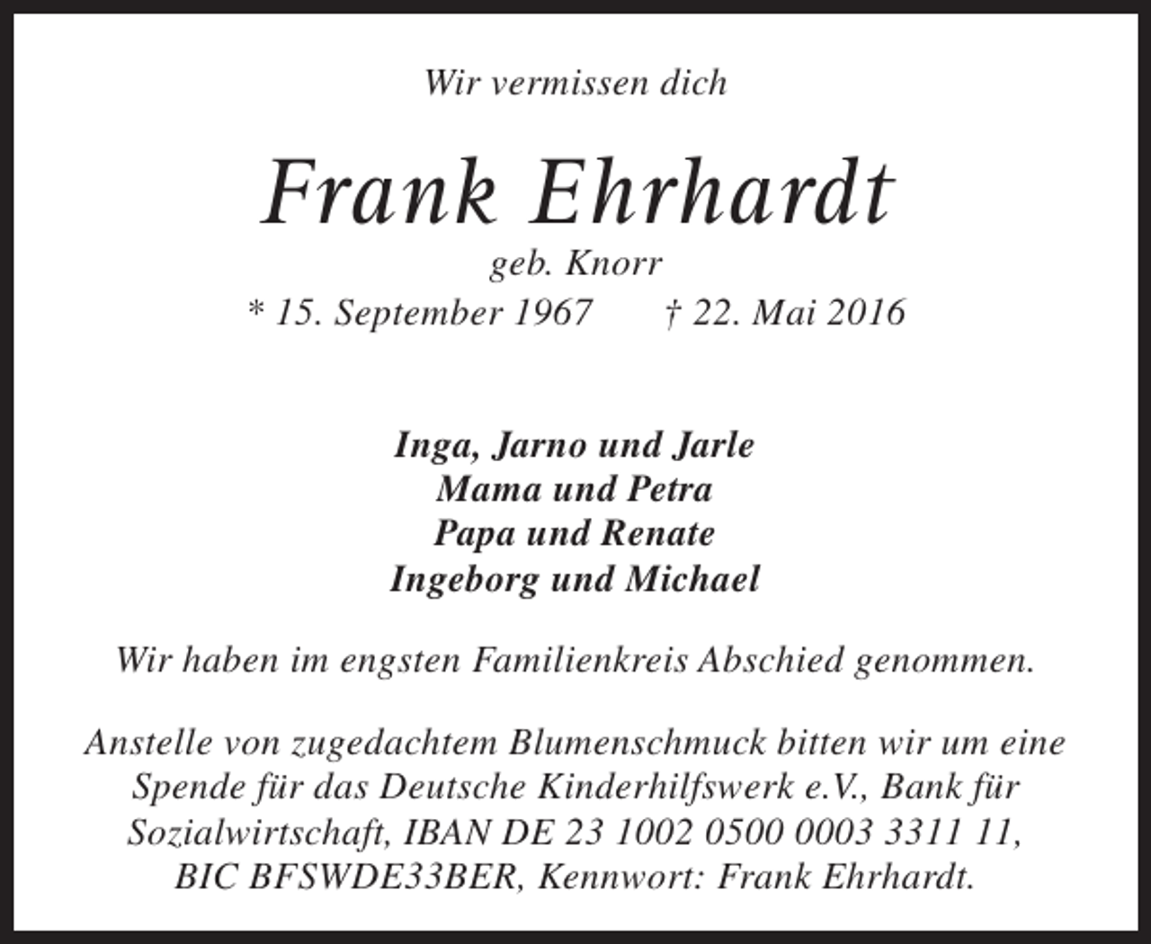 <p>Wir vermissen dich</p><p>Frank Ehrhardt</p><p>geb. Knorr<br />* 15. September 1967<br />† 22. Mai 2016<br />Inga, Jarno und Jarle<br />Mama und Petra<br />Papa und Renate<br />Ingeborg und Michael<br />Wir haben im engsten Familienkreis Abschied genommen.<br />Anstelle von zugedachtem Blumenschmuck bitten wir um eine<br />Spende für das Deutsche Kinderhilfswerk e.V., Bank für<br />Sozialwirtschaft, IBAN DE 23 1002 0503,<br />BIC BFSWDE33BER, Kennwort: Frank Ehrhardt.</p>