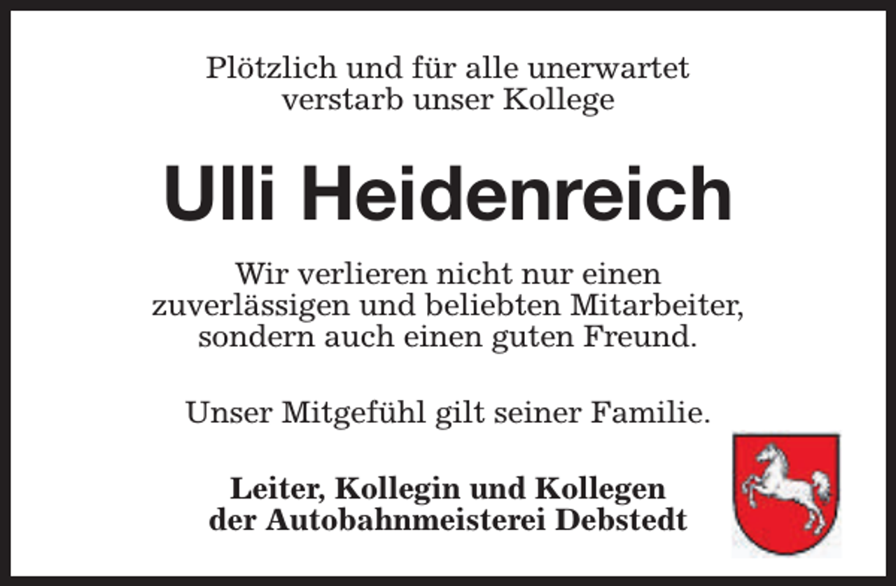 <p>Plötzlich und für alle unerwartet<br />verstarb unser Kollege</p><p>Ulli Heidenreich<br />Wir verlieren nicht nur einen<br />zuverlässigen und beliebten Mitarbeiter,<br />sondern auch einen guten Freund.<br />Unser Mitgefühl gilt seiner Familie.<br />Leiter, Kollegin und Kollegen<br />der Autobahnmeisterei Debstedt</p>